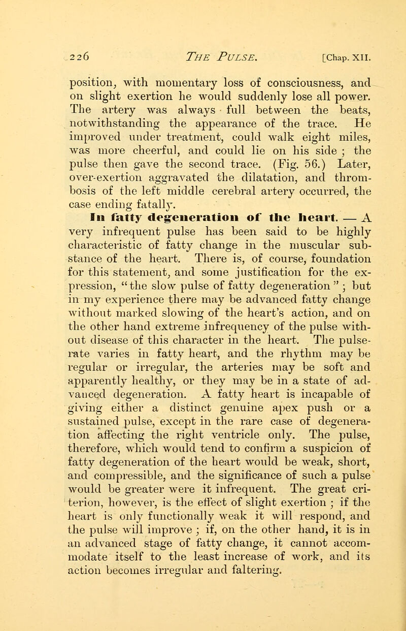 position^ with momentary loss of consciousness, and on slight exertion he would suddenly lose all power. The artery was always • full between the beats, notwithstanding the appearance of the trace. He improved under treatment, could walk eight miles, was more cheerful, and could lie on his side ; the pulse then gave the second trace. (Fig. 56.) Later, over-exertion aggravated the dilatation, and throm- bosis of the left middle cerebral artery occurred, the case ending fatally. Ill fatty degeneration of the heart. — A very infrequent pulse has been said to be highly characteristic of fatty change in the muscular sub- stance of the heart. There is, of course, foundation for this statement, and some justification for the ex- pression,  the slow pulse of fatty degeneration  ; but in my experience there may be advanced fatty change without marked slowing of the heart's action, and on the other hand extreme infrequency of the pulse with- out disease of this character in the heart. The pulse- rate varies in fatty heart, and the rhythm may be regular or irregular, the arteries may be soft and apparently healthy, or they may be in a state of ad- vanced degeneration. A fatty heart is incapable of giving either a distinct genuine apex push or a sustained pulse, except in the rare case of degenera- tion affecting the right ventricle only. The pulse, therefore, which would tend to confirm a suspicion of fatty degeneration of the heart would be weak, short, and compressible, and the significance of such a pulse would be greater were it infrequent. The great cri- terion, however, is the effect of slight exertion ; if the heart is only functionally weak it will respond, and the pulse will improve ; if, on the other hand, it is in an advanced stage of fatty change, it cannot accom- modate itself to the least increase of work, and its action becomes irreoular and falterin'^