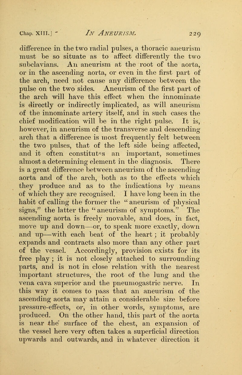 difference in the two radial pulses, a thoracic aneurism must be so situate as to affect differently the two subclavians. An aneurism at the root of the aorta, or in the ascending aorta, or even in the first part of the arch, need not cause any difference between the pulse on the two sides. Aneurism of the first part of the arch will have this effect when the innominate is directly or indirectly implicated, as will aneurism of the innominate artery itself, and in such cases the chief modification will be in the right pulse. It is, however, in aneurism of the transverse and descending arch that a difference is most frequently felt between the two pulses, that of the left side being affected, and it often constitutors an important, sometimes almost a determining element in the diagnosis. There is a great difference between aneurism of the ascending aorta and of the arch, both as to the effects whicli they produce and as to the indications by means of which they are recognised. I have long been in the habit of calling the former the  aneurism of physical signs,'' the latter the aneurism of symptoms. The ascending aorta is freely movable, and does, in fact, move up and down—or, to speak more exactly, down and up—with each beat of the heart; it probably expands and contracts also more than any other part of the vessel. Accordingly, provision exists for its free play; it is not closely attached to surrounding- parts, and is not in close relation with the nearest important structures, the root of the lung and the vena cava superior and the pneumogastric nerve. In this way it comes to ]3ass that an aneurism of the ascending aorta may attain a considerable size before pressure-effects, or, in other words, symptoms, are produced. On the other hand, this part of the aorta is near the' surface of the chest, an expansion of the vessel here very often takes a superficial direction upwards and outwards, and in whatever direction it