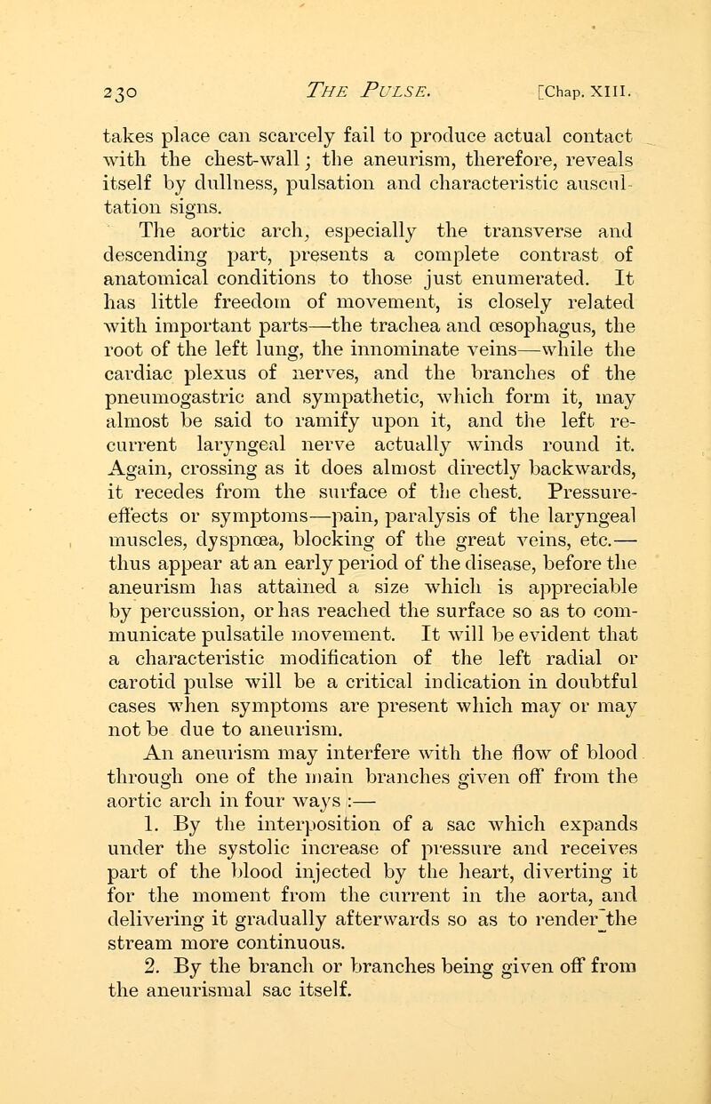 takes place can scarcely fail to produce actual contact with the chest-wall; the aneurism, therefore, reveals itself by dullness, pulsation and characteristic auscul- tation signs. The aortic arch^ especially the transverse and descending part, presents a complete contrast of anatomical conditions to those just enumerated. It has little freedom of movement, is closely related with important parts—the trachea and oesophagus, the root of the left lung, the innominate veins—while the cardiac plexus of nerves, and the branches of the pneumogastric and sympathetic, which form it, may almost be said to ramify upon it, and the left re- current laryngeal nerve actually winds round it. Again, crossing as it does almost directly backwards, it recedes from the surface of the chest. Pressure- effects or symptoms—pain, paralysis of the laryngeal muscles, dyspnoea, blocking of the great veins, etc.— thus appear at an early period of the disease, before the aneurism has attained a size which is appreciable by percussion, or has reached the surface so as to com- municate pulsatile movement. It will be evident that a characteristic modification of the left radial or carotid pulse will be a critical indication in doubtful cases when symptoms are present which may or may not be due to aneurism. An aneuiism may interfere with the flow of blood through one of the main branches given off from the aortic arch in four ways :— 1. By the interposition of a sac which expands under the systolic increase of pressure and receives part of the blood injected by the heart, diverting it for the moment from the current in the aorta, and delivering it gradually afterwards so as to render~the stream more continuous. 2. By the branch or branches being given off from the aneurismal sac itself.