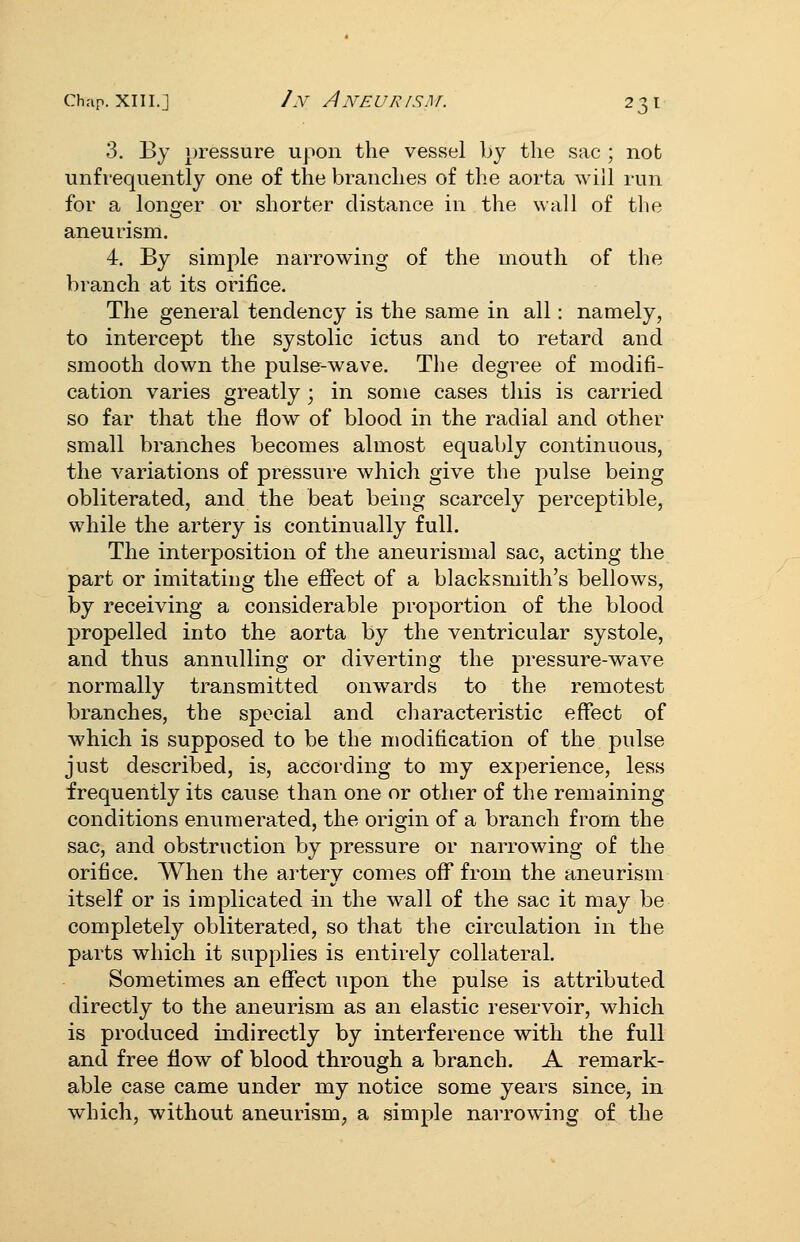 3. By ijressure upon the vessel by the sac ; not unfrequently one of the branches of the aorta will run for a longer or shorter distance in the wall of the aneurism. 4. By simple narrowing of the mouth of the branch at its orifice. The general tendency is the same in all: namely, to intercept the systolic ictus and to retard and smooth down the pulse-wave. The degree of modifi- cation varies greatly ; in some cases this is carried so far that the flow of blood in the radial and other small branches becomes almost equably continuous, the variations of pressure which give the pulse being obliterated, and the beat being scarcely perceptible, while the artery is continually full. The interposition of the aneurismal sac, acting the part or imitating the effect of a blacksmith's bellows, by receiving a considerable proportion of the blood propelled into the aorta by the ventricular systole, and thus annulling or diverting the pressure-wave normally transmitted onwards to the remotest branches, the special and characteristic effect of which is supposed to be the modification of the pulse just described, is, according to my experience, less frequently its cause than one or other of the remaining conditions enumerated, the origin of a branch from the sac, and obstruction by pressure or narrowing of the orifice. When the artery comes off from the aneurism itself or is implicated in the wall of the sac it may be completely obliterated, so that the circulation in the parts which it supplies is entirely collateral. Sometimes an effect upon the pulse is attributed directly to the aneurism as an elastic reservoir, which is produced indirectly by interference with the full and free flow of blood through a branch. A remark- able case came under my notice some years since, in which, without aneurism, a simple narrowing of the
