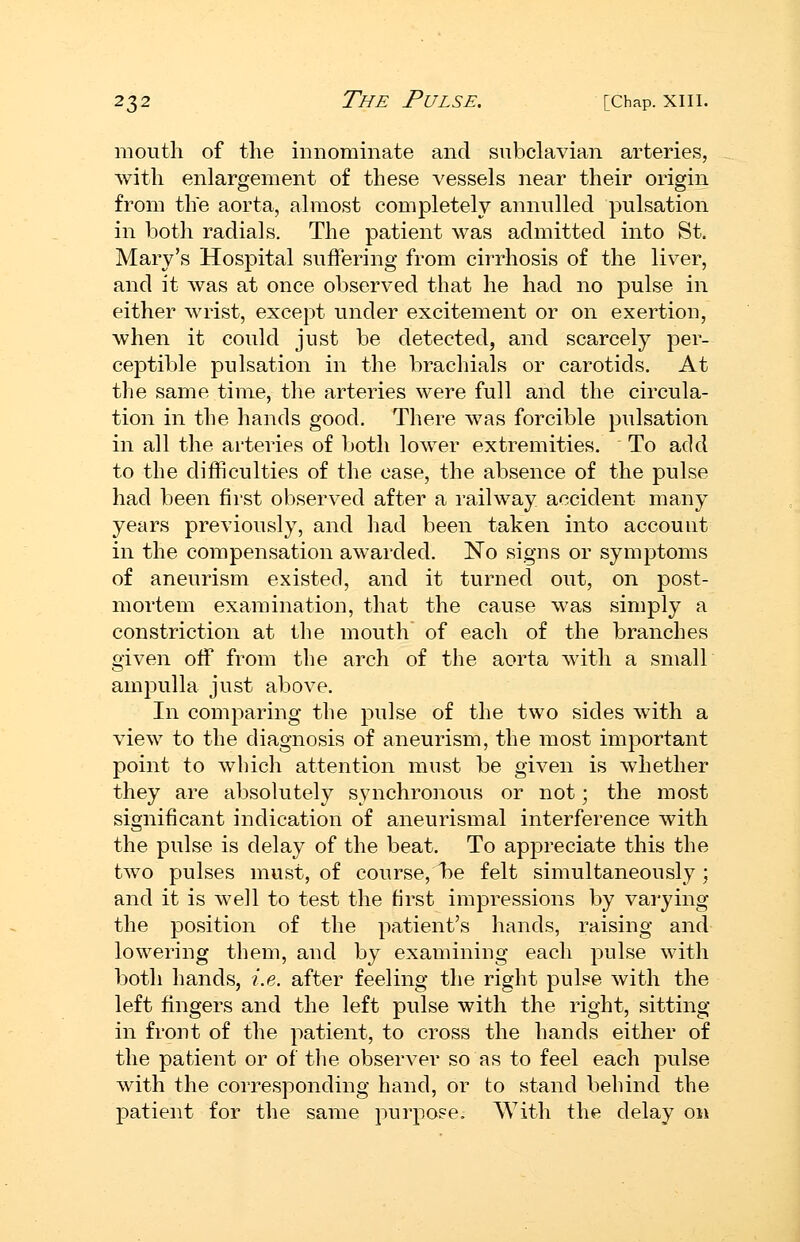 mouth of the innominate and subclavian arteries, with enlargement of these vessels near their origin from the aorta, almost completely annulled pulsation in both radials. The patient was admitted into St. Mary's Hospital suffering from cirrhosis of the liver, and it was at once observed that he had no pulse in either wrist, except under excitement or on exertion, when it could just be detected, and scarcely per- ceptible pulsation in the brachials or carotids. At the same time, the arteries were full and the circula- tion in the hands good. There was forcible pulsation in all the arteries of botli lower extremities. To add to the difficulties of the case, the absence of the pulse had been first observed after a railway accident many years previously, and had been taken into account in the compensation awarded. No signs or symptoms of aneurism existed, and it turned out, on post- mortem examination, that the cause was simply a constriction at the mouth of each of the branches given off from the arch of the aorta with a small amjDulla just above. In comparing the pulse of the two sides with a view to the diagnosis of aneurism, the most important point to which attention must be given is whether they are absolutely synchronous or not; the most significant indication of aneurismal interference with the pulse is delay of the beat. To appreciate this the two pulses must, of course, l)e felt simultaneously ; and it is well to test the first impressions by vai-ying the position of the patient's hands, raising and lowering them, and by examining each pulse with both hands, i.e. after feeling the right pulse with the left fingers and the left pulse with the right, sitting in front of the patient, to cross the hands either of the patient or of tlie observer so as to feel each pulse with the corresponding hand, or to stand behind the patient for the same purpose. With the delay on