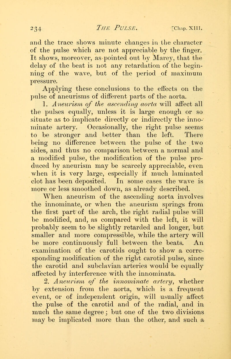 and the trace shows minute changes in the character of the pulse which are not appreciable by the finger. It shows, moreover, as pointed out by Marey, that the delay of the beat is not any retardation of the begin- ning of the wave, but of the period of maximum pressure. Applying these conclusions to the effects on the pulse of aneurisms of different parts of the aorta. 1. Aneicrism of the ascending aorta will affect all the pulses equally, unless it is large enough or so situate as to implicate directly or indirectly the inno- minate artery. Occasionally, the right pulse seems to be stronger and better than the left. There being no difference between the pulse of the two sides, and thus no comparison between a normal and a modified pulse, the modification of the pulse pro- duced by aneurism may be scarcely appreciable, even when it is very large, especially if much laminated clot has been deposited. In some cases the wave is more or less smoothed down, as already described. When aneurism of the ascending aorta involves the innominate, or when the aneurism springs from the first part of the arch, the right radial pulse will be modified, and, as compared with the left, it will probably seem to be slightly retarded and longer, but smaller and more compressible, while the artery will be more continuously full between the beats. An examination of the carotids ought to show a corre- sponding modification of the right carotid pulse, since the carotid and subclavian arteries would be equally affected by interference with the innominata. 2. Aneurism of the innominate artery, whether by extension from the aorta, which is a frequent event, or of independent origin, will usually affect the pulse of the carotid and of the radial, and in much the same degree; but one of the two divisions may be implicated more than the other, and such a