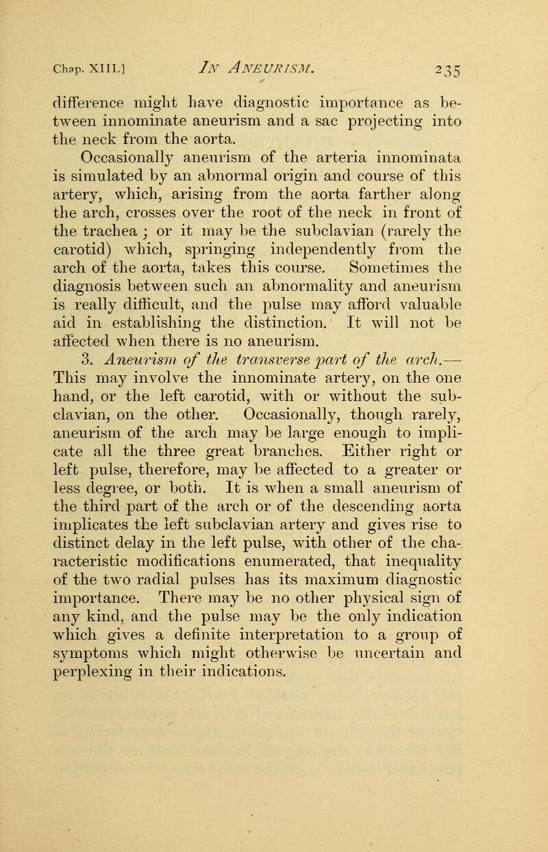 difference might have diagnostic importance as be- tween innominate aneurism and a sac projecting into the neck from the aorta. Occasionally aneurism of the arteria innominata is simulated by an abnormal origin and course of this artery, which, arising from the aorta farther along the arch, crosses over the root of the neck in front of the trachea ; or it may be the subclavian (rarely the carotid) which, springing independently from the arch of the aorta, takes this course. Sometimes the diagnosis between such an abnormality and aneurism is really difficult, and the pulse may afford valuable aid in establishing the distinction. It will not be affected when there is no aneurism. 3. Aneurism of the transverse i^art of the arch.— This may involve the innominate artery, on the one hand, or the left carotid, with or without the sub- clavian, on the other. Occasionally, though rarely, aneurism of the arch may be large enough to impli- cate all the three great branches. Either right or left pulse, therefore, may be affected to a greater or less degree, or both. It is when a small aneurism of the third part of the arch or of the descending aorta implicates the left subclavian artery and gives rise to distinct delay in the left pulse, with other of the cha- racteristic modifications enumerated, that inequality of the two radial pulses has its maximum diagnostic importance. There may be no other physical sign of any kind, and the pulse may be the only indication which gives a definite interpretation to a group of symptoms which might otherwise be uncertain and perplexing in their indications.