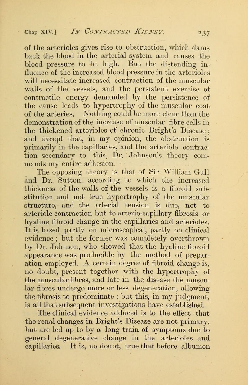 of the arterioles gives rise to obstruction, wliicli dams back the blood in the arterial system and causes the blood pressure to be high. But the distending in- Huence of the increased blood pressure in the arterioles will necessitate increased contraction of the muscular walls of the vessels, and the persistent exercise of contractile energy demanded by the persistence of the cause leads to hypertrophy of the muscular coat of the arteries. Nothing could be more clear than the demonstration of the increase of muscular fibre-cells in the thickened arterioles of chronic Bright's Disease; and except that, in my opinion, the obstruction is primarily in the capillaries, and the arteriole contrac- tion secondary to this, Dr. Johnson's theory com- mands my entire adhesion. The opposing theory is that of Sir William Gull and Dr. Sutton, according to which the increased thickness of the walls of the vessels is a fibroid sub- stitution and not true hypertrophy of the muscular structure, and the arterial tension is due, not to arteriole contraction but to arterio-capillary fibrosis or hyaline fibroid change in the capillaries and arterioles. It is based partly on microscopical, partly on clinical evidence; but the former was completely overthrown by Dr. Johnson, who showed that the hyaline fibroid appearance was producible by the method of prepar- ation employed. A certain degree of fibroid change is, no doubt, present together with the hypertrophy of the muscular fibres, and late in the disease the muscu- lar fibres undergo more or less degeneration, allowing the fibrosis to predominate ; but this, in my judgment, is all that subsequent investigations have established. The clinical evidence adduced is to the effect that the renal changes in Bright's Disease are not primary, but are led up to by a long train of symptoms due to general degenerative change in the arterioles and capillaries. It is, no doubt, true that before albumen