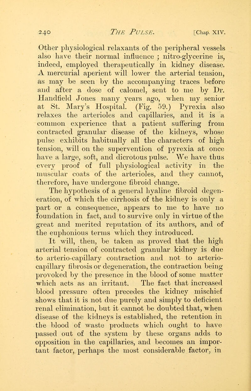 Other physiological relaxants of the peripheral vessels also have their normal influence ; nitro-glycerine is, indeed, employed therapeutically in kidney disease. A mercurial aperient will lower the arterial tension, as may be seen by the accompanying traces before and after a dose of calomel, sent to me by Dr. Handfield Jones many years ago, when my senior at St. Mary's Hospital. (Fig. 59.) Pyrexia also relaxes the arterioles and capillaries, and it is a common experience that a patient suffering from contracted granular disease of the kidneys, whose pulse exhibits habitually all the characters of high tension, will on the supervention of pyrexia at once have a large, soft, and dicrotous pulse. We have thus every proof of full physiological activity in the muscular coats of the arterioles, and they cannot, therefore, have undergone fibroid change. The hypothesis of a general hyaline fibroid degen- eration, of which the cirrhosis of the kidney is only a part or a consequence, appears to me to have no foundation in fact, and to survive only in virtue of the great and merited reputation of its authors, and of the euphonious terms Avhich they introduced. It will, then, be taken as proved that the high arterial tension of contracted granular kidney is due to arterio-capillary contraction and not to arterio- capillary fibrosis or degeneration, the contraction being- provoked by the presence in the blood of some matter which acts as an irritant. The fact that increased blood pressure often precedes the kidney mischief shows that it is not due purely and simply to deficient renal elimination, but it cannot be doubted that, when disease of the kidneys is established, the retention in the blood of waste products which ought to have passed out of the system by these organs adds to opposition in the capillaries, and becomes an impor- tant factor,, perhaps the most considerable factor, in