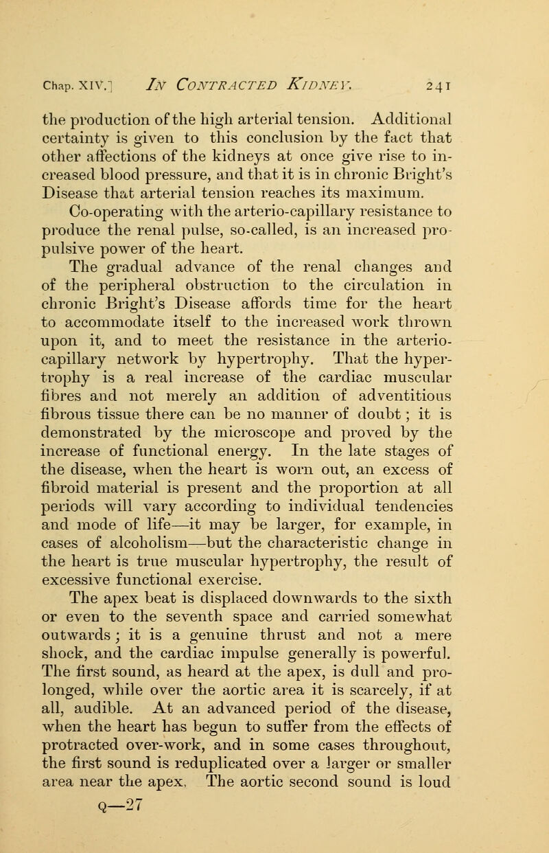 the production of the high arterial tension. Additional certainty is given to this conclusion by the fact that other affections of the kidneys at once give rise to in- creased blood pressure, and that it is in chronic Bright's Disease thctt arterial tension reaches its maximum. Co-operating with the arterio-capillary resistance to produce the renal pulse, so-called, is an increased pro- pulsive power of the heart. The gradual advance of the renal changes and of the peripheral obstruction to the circulation in chronic Bright's Disease affords time for the heart to accommodate itself to the increased work thrown upon it, and to meet the resistance in the arterio- capillary network by hypertrophy. That the hyper- trophy is a real increase of the cardiac muscular fibres and not merely an addition of adventitious fibrous tissue there can be no manner of doubt; it is demonstrated by the microscope and proved by the increase of functional energy. In the late stages of the disease, when the heart is worn out, an excess of fibroid material is present and the proportion at all periods will vary according to individual tendencies and mode of life—it may be larger, for example, in cases of alcoholism—but the characteristic change in the heart is true muscular hypertrophy, the result of excessive functional exercise. The apex beat is displaced downwards to the sixth or even to the seventh space and carried somewhat outwards; it is a genuine thrust and not a mere shock, and the cardiac impulse generally is powerful. The first sound, as heard at the apex, is dull and pro- longed, while over the aortic area it is scarcely, if at all, audible. At an advanced period of the disease, when the heart has begun to suffer from the effects of protracted over-work, and in some cases throughout, the first sound is reduplicated over a larger or smaller area near the apex, The aortic second sound is loud