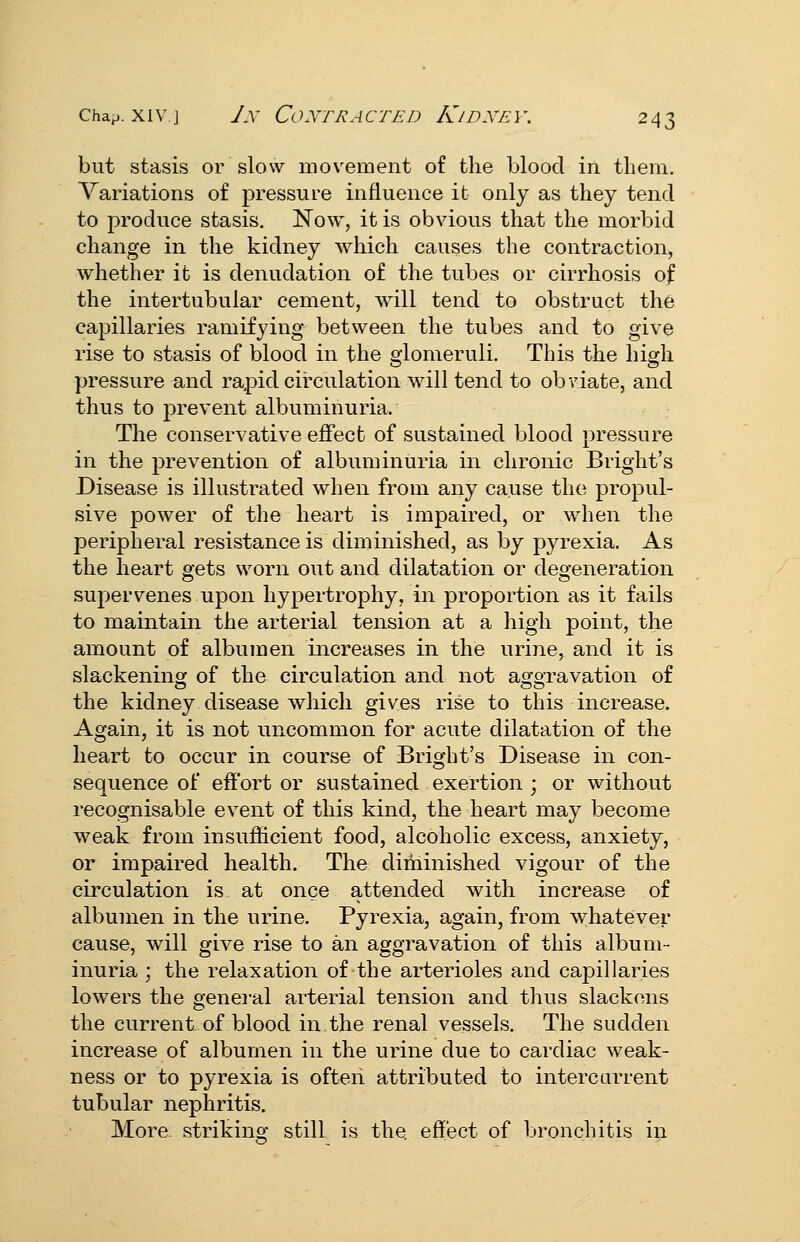 but stasis or slow movement of the blood in them. Variations of pressure influence it only as they tend to produce stasis. Now, it is obvious that the morbid change in the kidney which causes the contraction, whether it is denudation of the tubes or cirrhosis of the intertubular cement, will tend to obstruct the capillaries ramifying between the tubes and to give rise to stasis of blood in the glomeruli. This the high pressure and rapid circulation will tend to obviate, and thus to prevent albuminuria. The conservative effect of sustained blood pressure in the prevention of albuminuria in chronic Bright's Disease is illustrated when from any cause the propul- sive power of the heart is impaired, or when the peripheral resistance is diminished, as by pyrexia. As the heart gets worn out and dilatation or deo-eneration supervenes upon hypertrophy, in proportion as it fails to maintain the arterial tension at a high point, the amount of albumen increases in the urine, and it is slackening of the circulation and not aggravation of the kidney disease which gives rise to this increase. Again, it is not uncommon for acute dilatation of the heart to occur in course of Bright's Disease in con- sequence of effort or sustained exertion ; or without recognisable event of this kind, the heart may become weak from insufficient food, alcoholic excess, anxiety, or impaired health. The diminished vigour of the circulation is at once attended with increase of albumen in the urine. Pyrexia, again, from whatever cause, will give rise to an aggravation of this album- inuria ; the relaxation of the arterioles and capillaries lowers the general arterial tension and thus slackens the current of blood in the renal vessels. The sudden increase of albumen in the urine due to cardiac weak- ness or to pyrexia is ofteii attributed to intercarrent tubular nephritis. More striking still is the effect of bronchitis in