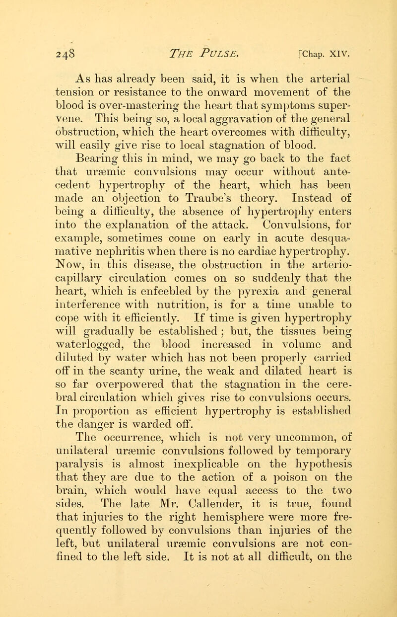 As has already been said, it is when the arterial tension or resistance to the onward movement of the blood is over-mastering the heart that symptoms super- vene. This being so, a local aggravation of the general obstruction, which the heart overcomes with difficulty, will easily give rise to local stagnation of blood. Bearing this in mind, we may go back to the fact that uraemic convulsions may occur Avithout ante- cedent hypertrophy of the heart, which has been made an objection to Traube's theory. Instead of being a difficulty, the absence of hypertrophy enters into the explanation of the attack. Convulsions, for example, sometimes come on early in acute desqua- mative nephritis when there is no cardiac hypertrophy. Now, in this disease, the obstruction in the arterio- capillary circulation comes on so suddenly that the heart, which is enfeebled by the pyrexia and general interference with nutrition, is for a time unable to cope with it efficiently. If time is given hypertrophy will gradually be established; but, the tissues being waterlogged, the blood increased in volume and diluted by water which has not been properly carried off in the scanty urine, the weak and dilated heart is so far overpowered that the stagnation in the cere- bral circulation which gives rise to convulsions occurs. In proportion as efficient hypertrophy is established the danger is warded off. The occurrence, which is not very uncommon, of unilateral ursemic convulsions followed by temporary paralysis is almost inexplicable on the hypothesis that they are due to the action of a poison on the brain, which would have equal access to the two sides. The late Mr. Callender, it is true, found that injuries to the right hemisphere were more fre- quently followed by convulsions than injuries of the left, but unilateral ursemic convulsions are not con- fined to the left side. It is not at all difficult, on the