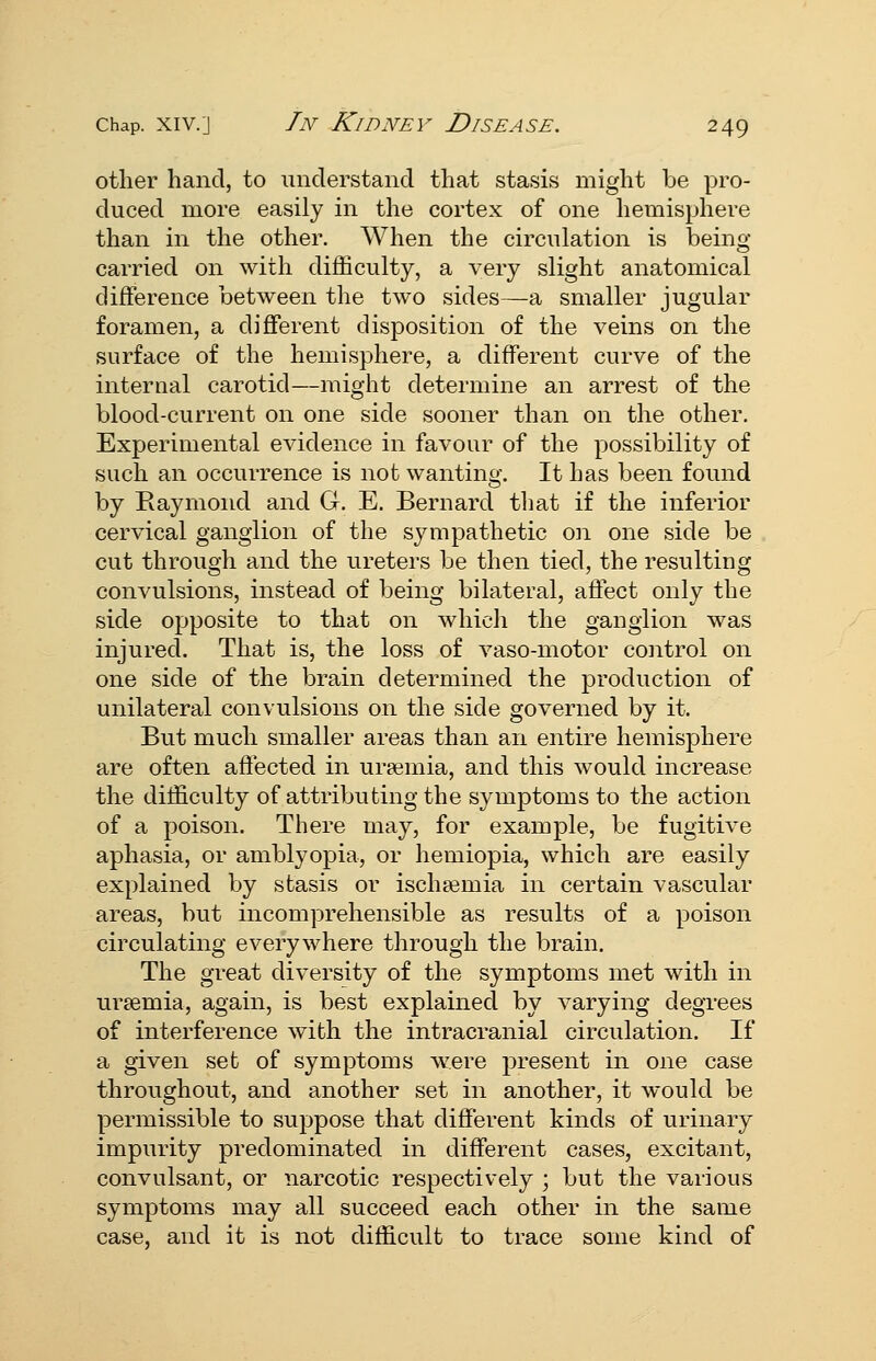 other hand, to understand that stasis might be pro- duced more easily in the cortex of one hemisphere than in the other. When the circulation is being- carried on with difficulty, a very slight anatomical difference between the two sides—a smaller jugular foramen, a different disposition of the veins on the surface of the hemisphere, a different curve of the internal carotid—might determine an arrest of the blood-current on one side sooner than on the other. Experimental evidence in favour of the possibility of such an occurrence is not wanting. It has been found by Eaymond and G. E. Bernard tliat if the inferior cervical ganglion of the sympathetic on one side be cut through and the ureters be then tied, the resulting convulsions, instead of being bilateral, affect only the side opposite to that on which the ganglion was injured. That is, the loss of vaso-motor control on one side of the brain determined the production of unilateral convulsions on the side governed by it. But much smaller areas than an entire hemisphere are often affected in uraemia, and this would increase the difficulty of attributing the symptoms to the action of a poison. There may, for example, be fugitive aphasia, or amblyopia, or hemiopia, which are easily explained by stasis or ischsemia in certain vascular areas, but incomprehensible as results of a poison circulating everywhere through the brain. The great diversity of the symptoms met with in uraemia, again, is best explained by varying degrees of interference with the intracranial circulation. If a given set of symptoms were present in one case throughout, and another set in another, it would be permissible to suppose that different kinds of urinary impurity predominated in different cases, excitant, convulsant, or narcotic respectively ; but the various symptoms may all succeed each other in the same case, and it is not difficult to trace some kind of