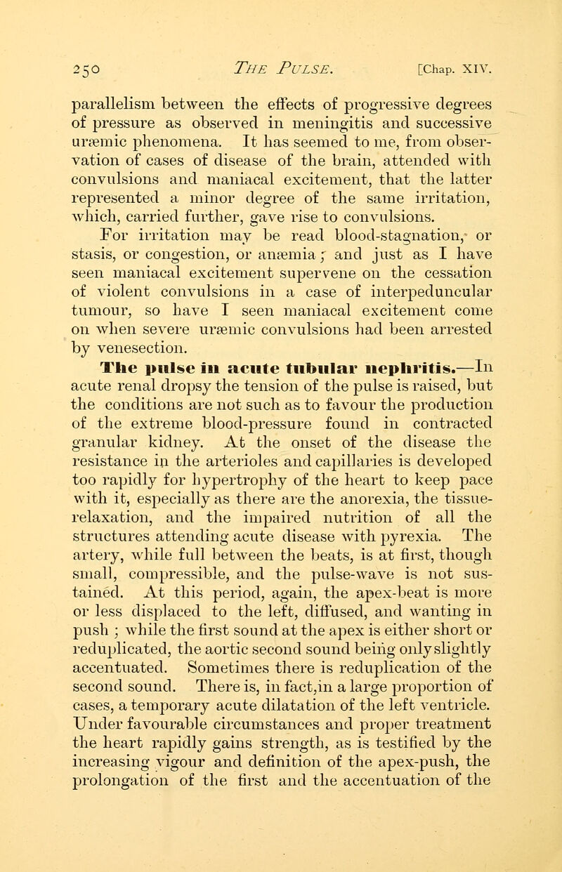 parallelism between the effects of progressive degrees of pressure as observed in meningitis and successive ur?emic phenomena. It has seemed to me, from obser- vation of cases of disease of the brain, attended with convulsions and maniacal excitement, that the latter represented a minor degree of the same irritation, which, carried further, gave rise to convulsions. For irritation may be read blood-stagnation, or stasis, or congestion, or anaemia ; and just as I have seen maniacal excitement supervene on the cessation of violent convulsions in a case of interpeduncular tumour, so have I seen maniacal excitement come on when severe uraemic convulsions had been arrested by venesection. The pul^e in acute tubular nephritis.—In acute renal dropsy the tension of the pulse is raised, but the conditions are not such as to favour the production of the extreme blood-pressure found in contracted granular kidney. At the onset of the disease the resistance in the arterioles and capillaries is developed too rapidly for hypertrophy of the heart to keep pace with it, especially as there are the anorexia, the tissue- relaxation, and the impaired nutrition of all the structures attending acute disease with pyrexia. The artery, while full between the beats, is at first, though small, compressible, and the pulse-wave is not sus- tained. At this period, again, the apex-beat is more or less displaced to the left, diffused, and wanting in push ; while the first sound at the apex is either short or reduplicated, the aortic second sound being only slightly accentuated. Sometimes there is reduplication of the second sound. There is, in fact,in a large proportion of cases, a temporary acute dilatation of the left ventricle. Under favourable circumstances and proper treatment the heart rapidly gains strength, as is testified by the increasing vigour and definition of the apex-push, the prolongation of the first and the accentuation of the