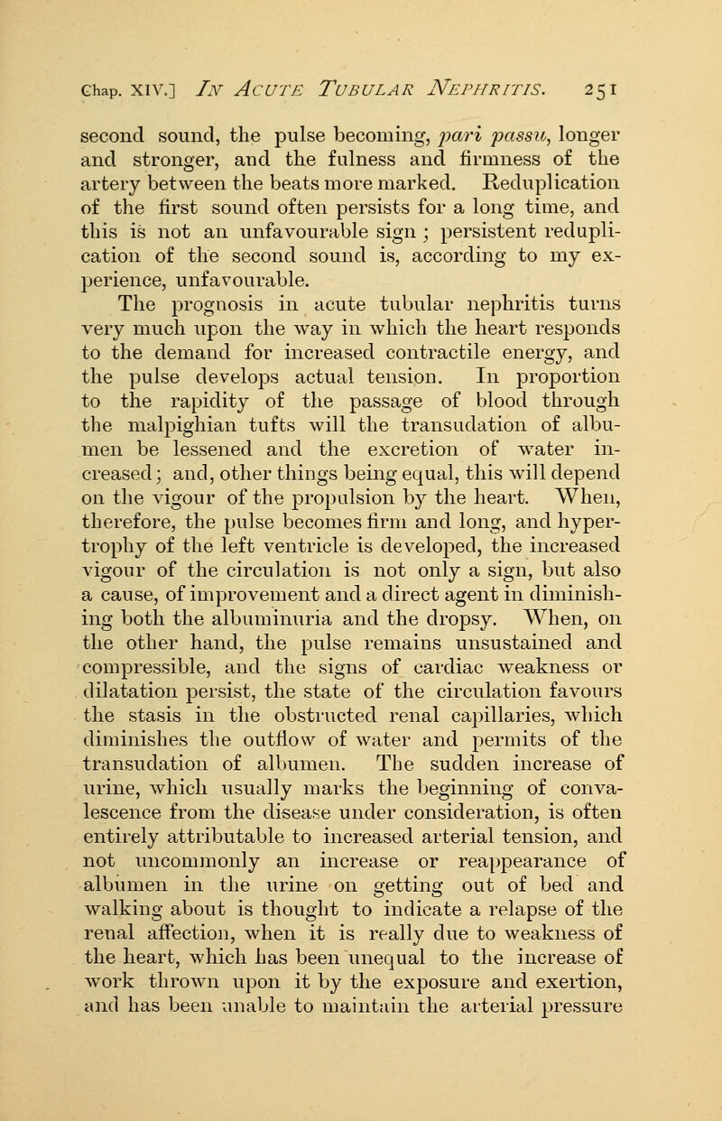 second sound, the pulse becoming, pari jjassu, longer and stronger, and the fulness and firmness of the artery between the beats more marked. Reduplication of the first sound often persists for a long time, and this is not an unfavourable sign ; persistent redupli- cation of the second sound is, according to my ex- perience, unfavourable. The prognosis in acute tubular nephritis turns very much upon the way in which the heart responds to the demand for increased contractile energy, and the pulse develops actual tension. In proportion to the rapidity of the passage of blood through the malpighian tufts will the transudation of albu- men be lessened and the excretion of water in- creased ; and, other things being equal, this will depend on the vigour of the propulsion by the heart. When, therefore, the pulse becomes firm and long, and hyper- trophy of the left ventricle is developed, the increased vigour of the circulation is not only a sign, but also a cause, of improvement and a direct agent in diminish- ing both the albuminuria and the dropsy. When, on the other hand, the pulse remains unsustained and compressible, and the signs of cardiac weakness or dilatation persist, the state of the circulation favours the stasis in the obstructed renal capillaries, which diminishes the outflow of water and permits of the transudation of albumen. The sudden increase of urine, which usually marks the beginning of conva- lescence from the disease under consideration, is often entirely attributable to increased arterial tension, and not uncommonly an increase or reaj)pearance of albumen in the urine on getting out of bed and walking about is thought to indicate a relapse of the renal afiection, when it is really due to weakness of the heart, which has been unequal to the increase of work thrown upon it by the exposure and exertion, and has been unable to maintain the arterial pressure