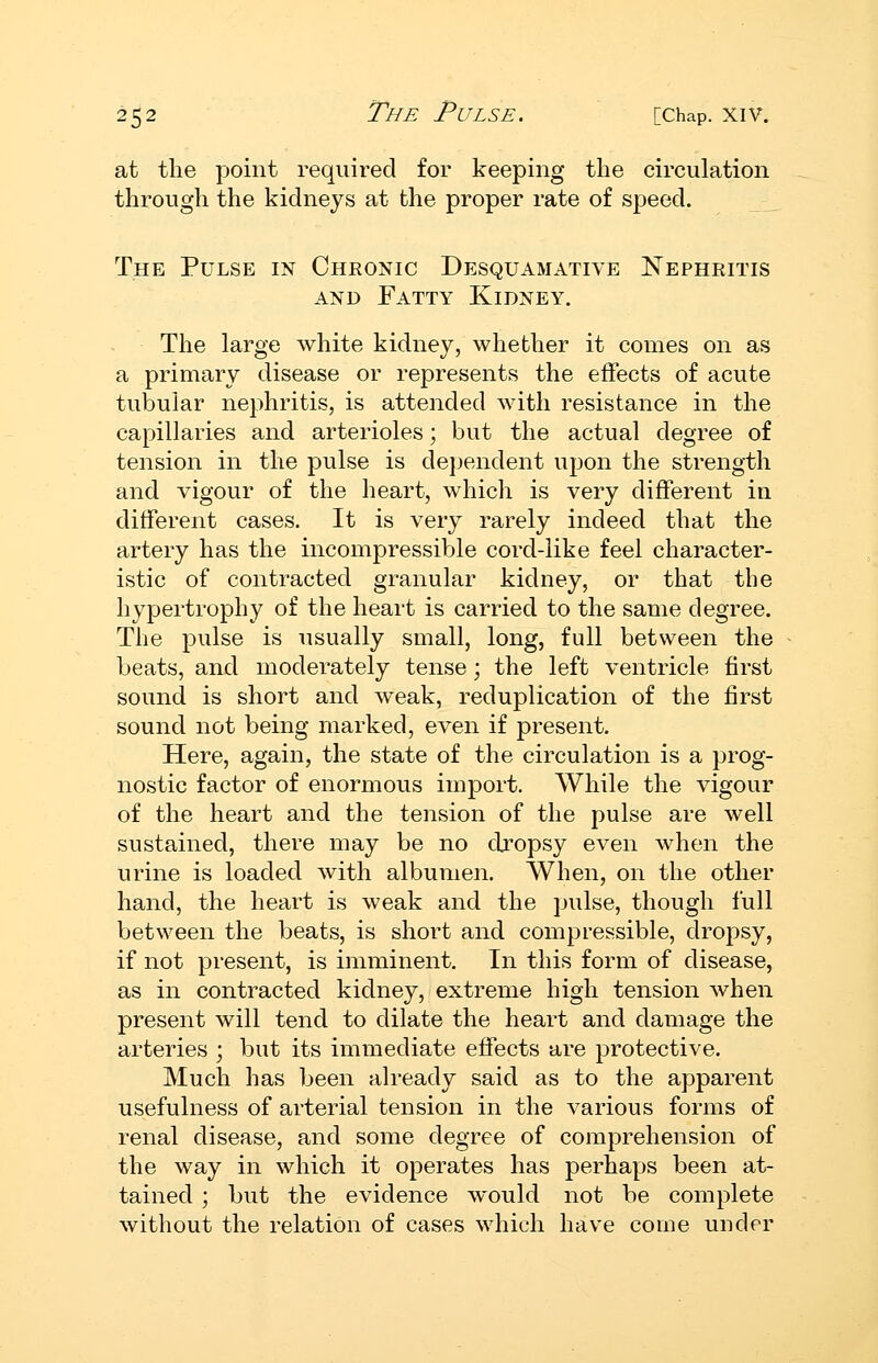 at tlie point required for keeping the circulation through the kidneys at the proper rate of speed. The Pulse in Chronic Desquamative Nephritis AND Fatty Kidney. The large white kidney, whether it comes on as a primary disease or represents the effects of acute tubular nephritis, is attended with resistance in the capillaries and arterioles; but the actual degree of tension in the pulse is dependent upon the strength and vigour of the heart, which is very different in different cases. It is very rarely indeed that the artery has the incompressible cord-like feel character- istic of contracted granular kidney, or that the hypertrophy of the heart is carried to the same degree. The pulse is usually small, long, full between the beats, and moderately tense; the left ventricle first sound is short and weak, reduplication of the first sound not being marked, even if present. Here, again, the state of the circulation is a prog- nostic factor of enormous import. While the vigour of the heart and the tension of the pulse are well sustained, there may be no djopsy even when the urine is loaded with albumen. When, on the other hand, the heart is weak and the pulse, though full between the beats, is short and compressible, dropsy, if not present, is imminent. In this form of disease, as in contracted kidney, extreme high tension when present will tend to dilate the heart and damage the arteries ; but its immediate effects are protective. Much has been already said as to the apparent usefulness of arterial tension in the various forms of renal disease, and some degree of comprehension of the way in which it operates has perhaps been at- tained ; but the evidence would not be complete without the relation of cases which have come under