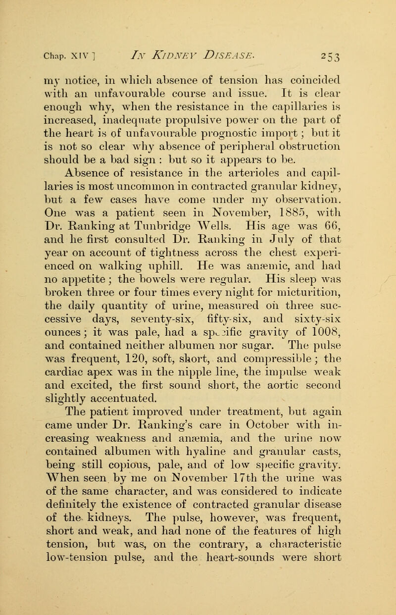 ni}' notice, in wliicli absence of tension has coincided \\\t\\ an unfavourable course and issue. It is clear enough why, when the resistance in the capillaries is increased, inadequate propulsive power on the part of the heart is of unfavourable prognostic import; but it is not so clear why absence of peripheral obstruction should be a bad sign : but so it appears to be. Absence of resistance in the arterioles and capil- laries is most uncommon in contracted granular kidney, but a few cases have come under my observation. One was a patient seen in November, 1885, with Dr. Hankino; at Tunbridg'e Wells. His ae'e was 66, and he first consulted Dr. Ranking in July of that year on account of tightness across the chest experi- enced on walking uiDhill. He was anpemic, and had no appetite; the bowels were regular. His sleep was broken three or four times every night for micturition, the daily quantity of urine, measured oil three suc- cessive days, seventy-six, fifty-six, and sixty-six ounces; it was pale, had a sp^3ific gravity of 1008, and contained neither albumen nor sugar. The pulse was frequent, 120, soft, short, and compressible; the cardiac apex was in the nipple line, the impulse weak and excited, the first sound short, the aortic second slightly accentuated. The patient improved under treatment, but again came under Dr. Ranking's care in October with in- creasing weakness and anaemia, and the urine now contained albumen with hyaline and granular casts, being still copious, pale, and of low s})ecific gravity. When seen, by me on November 17th the urine was of the same character, and w^as considered to indicate definitely the existence of contracted granular disease of the kidneys. The pulse, however, was frequent, short and weak, and had none of the features of high tension, but was, on the contrary, a characteristic low-tension pulse, and the heart-sounds were short