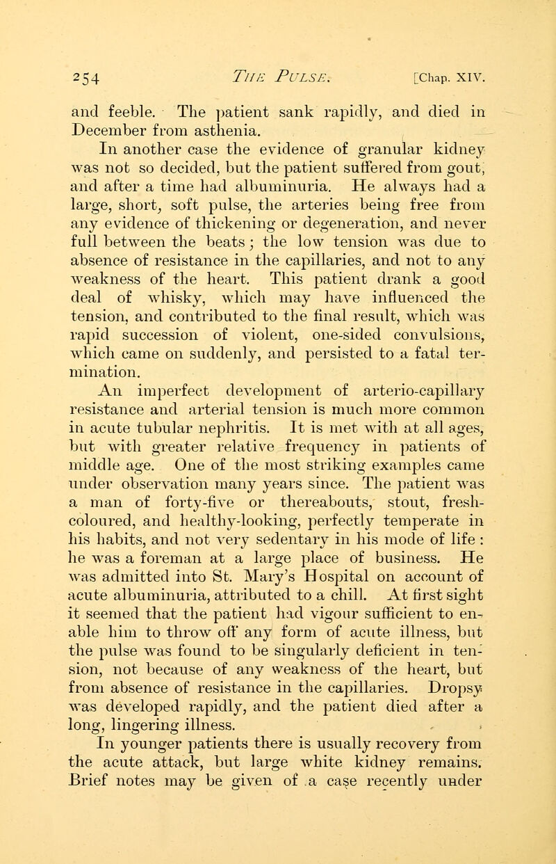 and feeble. The ])atient sank ra]3idly, and died in December from asthenia. In another case the evidence of granular kidney was not so decided, but the patient suffered from gout, and after a time had albuminuria. He always had a large, short_, soft pulse, the arteries being free from any evidence of thickening or degeneration, and never full between the beats; the low tension was due to absence of resistance in the capillaries, and not to any weakness of the heart. This patient drank a good deal of whisky, which may have influenced the tension, and contributed to the final result, which was rapid succession of violent, one-sided convulsions, which came on suddenly, and persisted to a fatal ter- mination. An imperfect development of arterio-capillary resistance and arterial tension is much more common in acute tubular nephritis. It is met with at all ages, but with greater relative frequency in patients of middle age. One of the most striking examples came under observation many years since. The patient was a man of forty-five or thereabouts, stout, fresh- coloured, and healthy-looking, perfectly temperate in his habits, and not very sedentary in his mode of life : he was a foreman at a large place of business. He was admitted into St. Mary's Hospital on account of acute albuminuria, attributed to a chill. At first sight it seemed that the patient had vigour sufficient to en- able him to throw off* any form of acute illness, but the pulse was found to be singularly deficient in ten- sion, not because of any weakness of the heart, but from absence of resistance in the capillaries. Dropsy Avas developed rapidly, and the patient died after a long, lingering illness. In younger patients there is usually recovery from the acute attack, but large white kidney remains. Brief notes may be given of a ca§e recently under