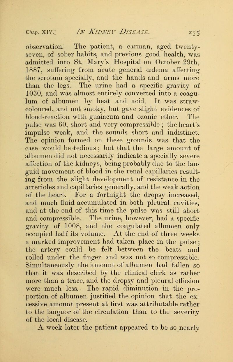 ^db observation. The patient, a carman, aged twenty- seven, of sober habits, and previous good health, was admitted into St. Mary's Hospital on October 29th, 1887, suffering from acute general oedema affecting the scrotum specially, and the hands and arms more than the legs. The urine had a specific gravity of 1030, and was ahnost entirely converted into a coagu- lum of albumen by heat and acid. It was straw- coloured, and not smokj', but gave slight evidences of blood-reaction with guaiacum and ozonic ether. The pulse was 60, short and very compressible; the heart's impulse weak, and the sounds short and indistinct. The opinion formed on these grounds was that the case would be -tedious; but that the large amount of albumen did not necessarily indicate a specially severe affection of the kidneys, being probably due to the lan- guid movement of blood in the renal capillaries result- ing from the slight development of resistance in the arterioles and capillaries generally, and the weak action of the heart. For a fortnight the dropsy increased, and much fluid accumulated in both pleural cavities, and at the end of this time the pulse was still short and compressible. The urine, however, had a specific gravity of 1008, and the coagulated albumen only occupied half its volume. At the end of three weeks a marked improvement had taken place in the pulse; the artery could be felt between the beats and rolled under the finger and was not so compressible. Simultaneously the amount of albumen had fallen so that it was described by the clinical clerk as rather more than a trace, and the drojDsy and pleural effusion were much less. The rapid diminution in the pro- portion of albumen justified the opinion that the ex- cessive amount present at first was attributable rather to the languor of the circulation than to the severity of the local disease. A week later the j^atient appeared to be so nearly