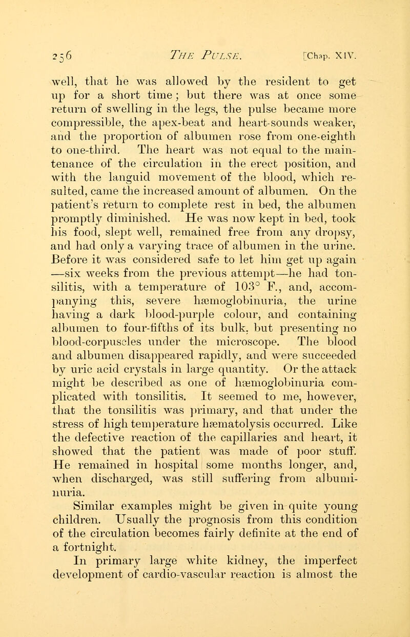 well, that he was allowed by the resident to get up for a short time; but there was at once some return of swelling in the legs, the pulse became more compressible, the apex-beat and heart-sounds w^eaker, and the proportion of albumen rose from one-eighth to one-third. The heart was not equal to the main- tenance of the circulation in the erect position, and with the languid movement of the blood, which re- sulted, came the increased amount of albumen. On the patient's return to complete rest in bed, the albumen promptly diminished. He was now kept in bed, took his food, slept well, remained free from any dropsy, and had only a varying trace of albumen in the urine. Before it was considered safe to let him get up again —six weeks from the previous attempt—he had ton- silitis, with a temperature of 103° F., and, accom- panying this, severe ha^mogiobinuria, the urine having a dark blood-purple colour, and containing albumen to four-fifths of its bulk, but presenting no blood-corpuscles under the microscope. The blood and albumen disappeared rapidly, and w^ere succeeded by uric acid crystals in large quantity. Or the attack might be described as one of ha^moglobinuria com- plicated with tonsilitis. It seemed to me, however, that the tonsilitis was ])rimary, and that under the stress of high temjjerature haematolysis occurred. Like the defective reaction of the capillaries and heart, it showed that the patient was made of poor stuff. He remained in hospital some months longer, and, when discharged, was still suffei'ing from albumi- nuria. Similar examples might be given in quite young- children. Usually the prognosis from this condition of the circulation becomes fairly definite at the end of a fortnight. In primary large white kidney, the imperfect development of cardio-vascular reaction is almost the