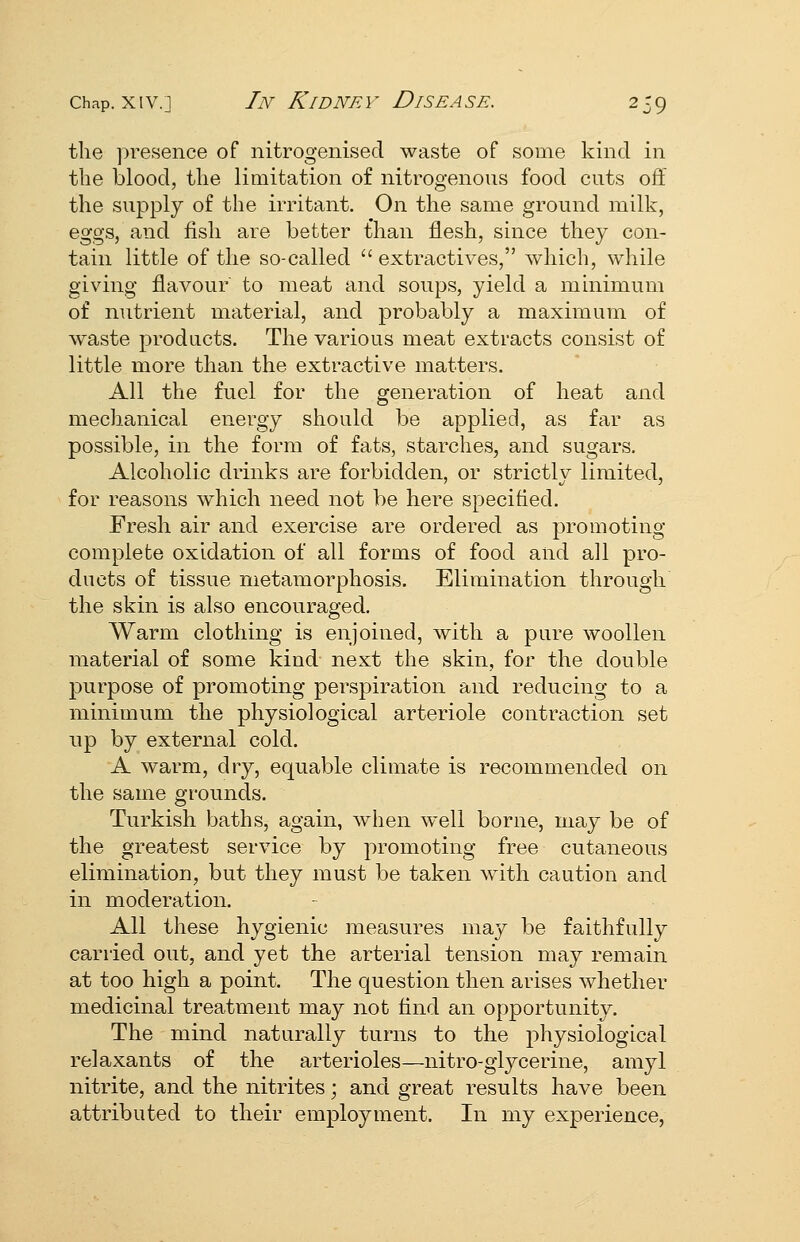the ]:>re.sence of nitrogenised waste of some kind in the blood, the limitation of nitrogenous food cuts off the supply of the irritant. On the same ground milk, eggs, and fish are better than flesh, since they con- tain little of the so-called  extractives, which, while giving flavour to meat and soups, yield a minimum of nutrient material, and probably a maximum of waste products. The various meat extracts consist of little more than the extractive matters. All the fuel for the generation of heat and mechanical energy should be applied, as far as possible, in the form of fats, starches, and sugars. Alcoholic drinks are forbidden, or strictly limited, for reasons which need not be here specified. Fresh air and exercise are ordered as promoting complete oxidation of all forms of food and all pro- ducts of tissue metamorphosis. Elimination through the skin is also encouraged. Warm clothing is enjoined, with a pure woollen material of some kind next the skin, for the double purpose of promoting perspiration and reducing to a minimum the physiological arteriole contraction set np by external cold. A warm, dry, equable climate is recommended on the same grounds. Turkish baths, again, when well borne, may be of the greatest service by promoting free cutaneous elimination, but they must be taken with caution and in moderation. All these hygienic measures may be faithfully carried out, and yet the arterial tension may remain at too high a point. The question then arises whether medicinal treatment may not And an opportunity. The mind naturally turns to the physiological relaxants of the arterioles—nitro-glycerine, amyl nitrite, and the nitrites; and great results have been attributed to their employment. In my experience,