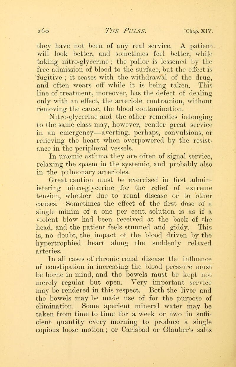 they have not been of any real service. A patient will look better, and sometimes feel better, while taking nitro-glycerine ; the pallor is lessened by the free admission of blood to the surface, but the effect is fugitive ; it ceases with the withdrawal of the drug, and often wears off while it is being taken. This line of treatment, moreover, has the defect of dealing- only with an effect, the arteriole contraction, without removing the cause, the blood contamination. Nitro-glycerine and the other remedies belonging to the same class may, however, render great service in an emergency—averting, perhaps, convulsions, or relieving the heart when overpowered by the resist- ance in the peripheral vessels. In ursemic asthma they are often of signal service, relaxing the spasm in the systemic, and probably also in the pulmonary arterioles. Great caution must be exercised in first admin- istering nitro-glycerine for the relief of extreme tension, whether due to renal disease or to other causes. Sometimes the effect of the first dose of a single minim of a one per cent, solution is as if a violent blow had been received at the back of the head, and the patient feels stunned and giddy. This is, no doubt, the impact of the blood driven by the hypertrophied heart along the suddenly relaxed arteries. In all cases of chronic renal disease the influence of constipation in increasing the blood pressure must be borne in mind, and the bowels must be kept not merely regular but open. Very impoi^tant service may be rendered in this respect. Both the liver and the bowels may be made use of for the purpose of elimination. Some aperient mineral water may be taken from time to time for a week or two in suffi- cient quantity every morning to produce a single copious loose motion; or Carlsbad or Glauber's salts