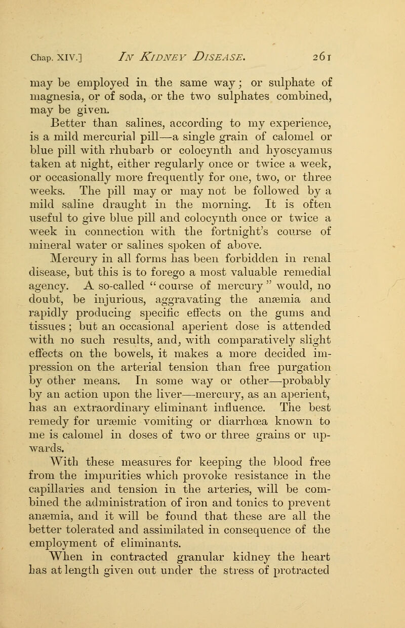 may be employed in the same way; or sulphate of magnesia, or of soda, or the two sulphates combined, may be given. Better than salines, according to my experience, is a mild mercurial pill—a single grain of calomel or blue pill with rhubarb or colocynth and hyoscyamus taken at night, either regularly once or twice a week, or occasionally more frequently for one, two, or three weeks. The pill may or may not be followed by a mild saline draught in the morning. It is often useful to give blue pill and colocynth once or twice a week in connection with the fortnight's course of mineral water or salines spoken of above. Mercury in all forms has been forbidden in renal disease, but this is to forego a most valuable remedial agency. A so-called  course of mercury  would, no doubt, be injurious, aggravating the anaemia and rapidly producing specific effects on the gums and tissues; but an occasional aperient dose is attended with no such results, and, with comparatively slight effects on the bowels, it makes a more decided im- pression on the arterial tension than free purgation by other means. In some way or other—probably by an action upon the liver—mercury, as an aperient, has an extraordinary eliminant influence. The best remedy for ur^emic vomiting or diarrhoea known to me is calomel in doses of two or three grains or up- wards. With these measures for keeping the blood free from the impurities which provoke resistance in the capillaries and tension in the arteries, will be com- bined the administration of iron and tonics to prevent anaemia, and it will be found that these are all the better tolerated and assimilated in consequence of the employment of eliminants. When in contracted granular kidney the heart has at length given out under the stress of protracted