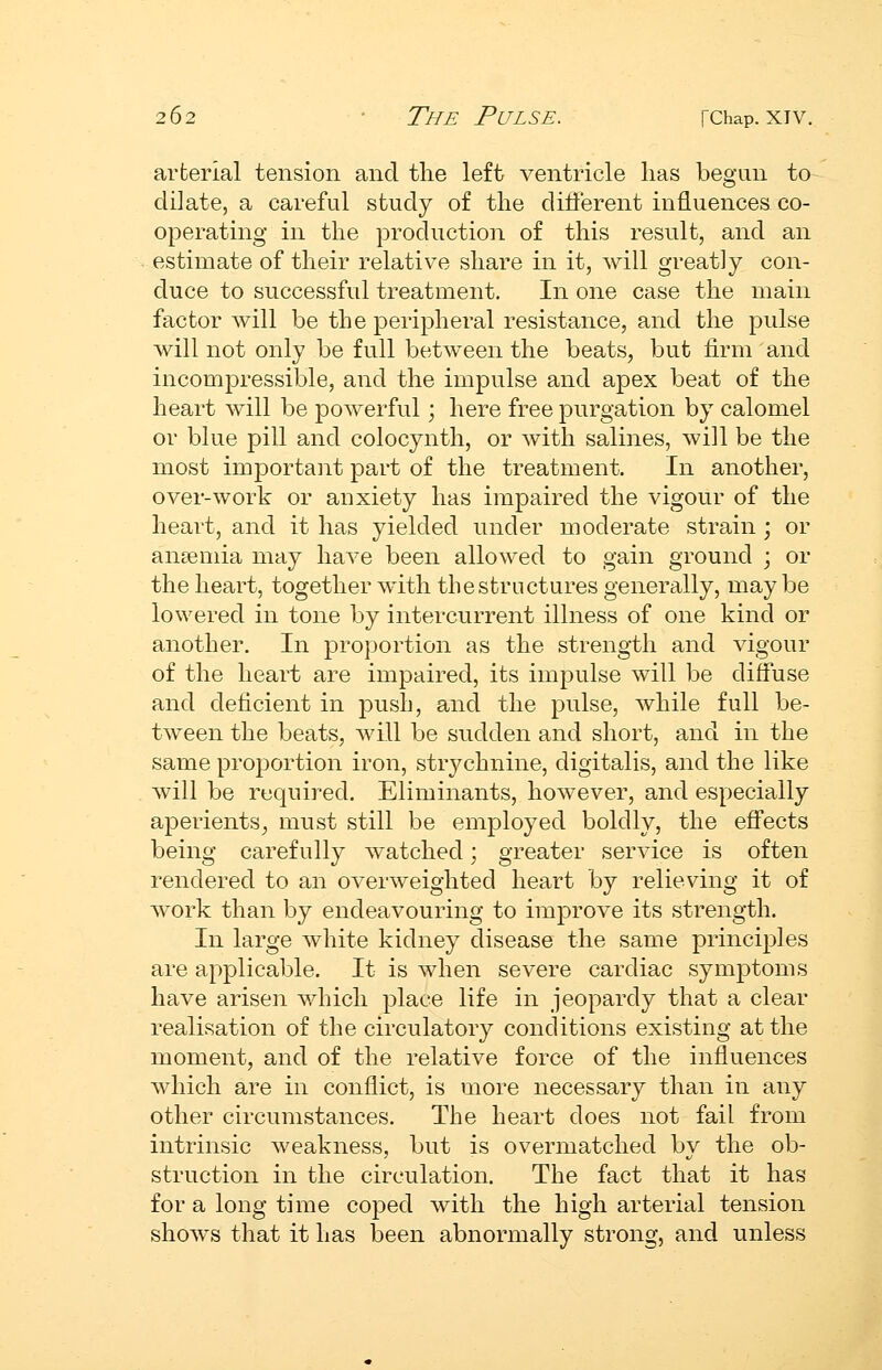 arterial tension and the left ventricle lias began to dilate, a careful study of the dift'erent influences co- operating in the production of this result, and an estimate of their relative share in it, will greatly con- duce to successful treatment. In one case the main factor will be the peripheral resistance, and the pulse will not only be full between the beats, but firm and incomiDressible, and the impulse and apex beat of the heart will be powerful; here free purgation by calomel or blue pill and colocynth, or with salines, will be the most important part of the treatment. In another, over-work or anxiety has impaired the vigour of the heart, and it has yielded under moderate strain ; or anaemia may have been allowed to gain ground ; or the heart, together with the structures generally, maybe lowered in tone by intercurrent illness of one kind or another. In proportion as the strength and vigour of the heart are impaired, its impulse will be diffuse and deficient in push, and the pulse, while full be- tween the beats, will be sudden and short, and in the same proportion iron, strychnine, digitalis, and the like will be required. Eliminants, however, and especially aperients, must still be employed boldly, the effects being carefully watched; greater service is often rendered to an overweighted heart by relieving it of work than by endeavouring to improve its strength. In large white kidney disease the same principles are applicable. It is when severe cardiac symptoms have arisen which place life in jeopardy that a clear realisation of the circulatory conditions existing at the moment, and of the relative force of the influences which are in conflict, is more necessary than in any other circumstances. The heart does not fail from intrinsic weakness, but is overmatched by the ob- struction in the circulation. The fact that it has for a long time coped with the high arterial tension shows that it has been abnormally strong, and unless