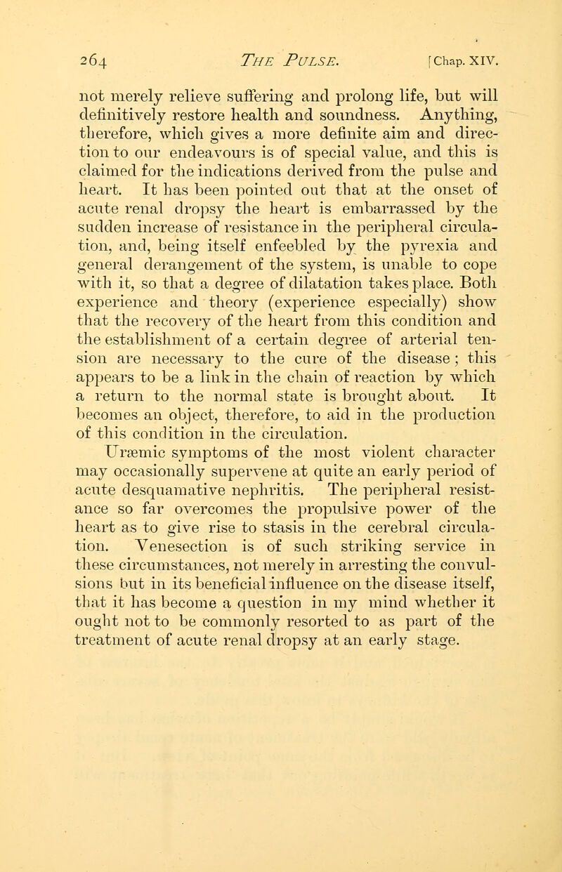 not merely relieve suflfering and prolong life, but will definitively restore health and soundness. Anything, therefore, which gives a more definite aim and direc- tion to our endeavours is of special value, and this is claimed for the indications derived from the pulse and heart. It has been pointed out that at the onset of acute renal dropsy the heart is embarrassed by the sudden increase of resistance in the peripheral circula- tion, and, being itself enfeebled by the pyrexia and general derangement of the system, is unable to cope with it, so that a degree of dilatation takes place. Both experience and theory (experience especially) show that the recovery of the heart from this condition and the establishment of a certain degree of arterial ten- sion are necessary to the cure of the disease; this appears to be a link in the chain of reaction by which a return to the normal state is brought about. It becomes an object, therefore, to aid in the production of this condition in the circulation. Ursemic symptoms of the most violent character may occasionally supervene at quite an early period of acute desquamative nephritis. The peripheral resist- ance so far overcomes the propulsive power of the heart as to give rise to stasis in the cerebral circula- tion. Venesection is of such striking service in these circumstances, not merely in arresting the convul- sions but in its beneficial influence on the disease itseJf, that it has become a question in my mind whether it ought not to be commonly resorted to as part of the treatment of acute renal dropsy at an early stage.