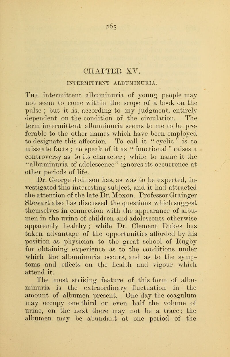 CHAPTER XY. INTERMITTENT ALBUMINURIA. The intermittent albuminuria of young people may not seem to come within the scope of a book on the pulse ; but it is, according to my judgment, entirely dependent on the condition of the circulation. The term intermittent albuminuria seems to me to be pre- ferable to the other names which have been employed to designate this affection. To call it  cyclic  is to misstate facts ; to speak of it as  functional  raises a controversy as to its character; while to name it the albuminuria of adolescence ignores its occurrence at other periods of life. Dr. George Johnson has, as was to be expected, in- vestigated this interesting subject, and it had attracted the attention of the late Dr. Moxon. Professor Grainger Stewart also has discussed the questions which suggest themselves in connection with the appearance of albu- men in the urine of children and adolescents otherwise apparently healthy; while Dr. Clement Dukes has taken advantage of the opportunities afforded by his position as physician to the great school of Rugby for obtaining experience as to the conditions under which the albuminuria occurs, and as to the symp- toms and effects on the health and vigour which attend it. The most striking feature of this form of albu- minuria is the extraordinary fluctuation in the amount of albumen present. One day the coagulum may occupy one-third or even half the volume of urine, on the next there may not be a trace; the albumen may be abundant at one period of the