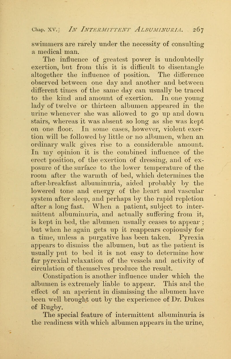 swimmers are rarely under the necessity of consulting a medical man. The influence of greatest power is undoubtedly exertion, but from this it is difiicult to disentangle altogether the influence of position. The difterence observed between one day and another and between different times of the same day can usually be traced to the kind and amount of exertion. In one young lady of twelve or thirteen albumen appeared in the urine whenever she was allowed to go up and down stairs, whereas it was absent so long as she was kept on one floor. In some cases, however, violent exer- tion will be followed by little or no albumen, Avhen an ordinary walk gives rise to a considerable amount. In my opinion it is the combined influence of the erect position, of the exertion of dressing, and of ex- posure of the surface to the lower temperature of the room after the warmth of bed, which determines the after-breakfast albuminuria^, aided probably by the lowered tone and energy of the heart and vascular system after sleep, and perhaps by the rapid repletion after a long fast. When a patient, subject to inter- mittent albuminuria, and actually suffering from it, is kept in bed, the albumen usually ceases to appear ; but when he again gets up it reappears copiously for a time, unless a purgative has been taken. Pyrexia appears to dismiss the albumen, but as the patient is usually put to bed it is not easy to determine how far pyrexial relaxation of the vessels and activity of circulation of themselves produce the result. Constipation is another influence under which the albumen is extremely liable to appear. This and the effect of an aperient in dismissing the albumen have been well brought out by the experience of Dr. Dukes of Rugby. The special feature of intermittent albuminuria is the readiness with which albumen appears in the urine.