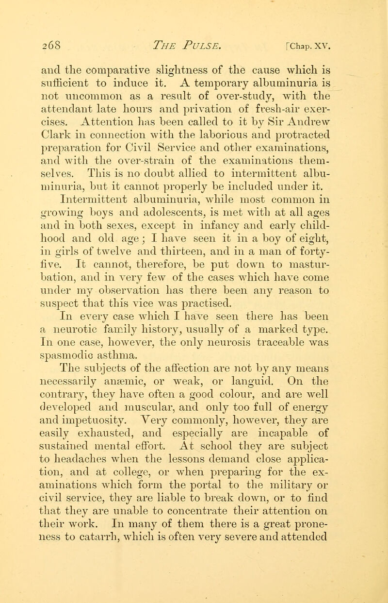 and the comparative sliglitness of the cause which is snificient to induce it. A temporary albuminuria is not uncommon as a result of over-study, with the attendant late hours and privation of fresh-air exer- cises. Attention has been called to it by Sir Andrew Clark in connection with the laborious and protracted preparation for Civil Service and other examinations, and with the over-strain of the examinations them- selves. This is no doubt allied to intermittent albu- minuria, but it cannot properly be included under it. Intermittent albuminuria, while most common in growing boys and adolescents, is met with at all ages and in both sexes, except in infancy and early child- hood and old age; I have seen it in a boy of eight, in girls of twelve and thirteen, and in a man of forty- five. It cannot, therefore, be put down to mastur- bation, and in very few of the cases which have come under my observation has there been any reason to susjDect that this vice was j)ractised. In every case Avhich I have seen there has been a neurotic family history, usually of a marked type. In one case, however, the only neurosis traceable was spasmodic asthma. The subjects of the affection are not by any means necessarily anaemic, or weak, or languid. On the contrary, they have often a good colour, and are well developed and muscular, and only too full of energy and impetuosity. Yery commonly, however, they are easily exhausted, and especially are incapable of sustained mental effort. At school they are subject to headaches when the lessons demand close applica- tion, and at college, or when preparing for the ex- aminations wdiich form the portal to the military or civil service, they are liable to break down, or to find that they are unable to concentrate their attention on their work. In many of them there is a great prone- ness to catarrh, which is often very severe and attended