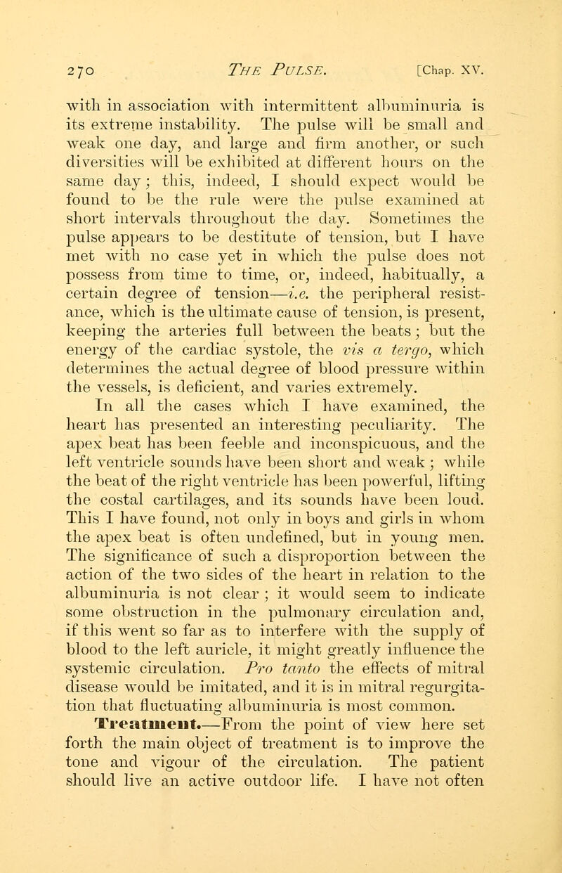 with in association with intermittent albuminuria is its extreme instability. The pulse will be small and weak one day, and large and firm another, or such diversities will be exhibited at different hours on the same day; this, indeed, I should expect would be found to be the rule were the pulse examined at short intervals throughout the day. Sometimes the pulse appears to be destitute of tension, but I have met with no case yet in which the pulse does not possess from time to time, or, indeed, habitually, a certain degree of tension—i.e. the peripheral resist- ance, which is the ultimate cause of tension, is present, keeping the arteries full betAveen the beats; but the energy of the cardiac systole, the vis a tergo, which determines the actual degree of blood pressure within the vessels, is deficient, and varies extremely. In all the cases which I have examined, the heart has presented an interesting peculiarity. The apex beat has been feeble and inconspicuous, and the left ventricle sounds have been short and weak ; while the beat of the right ventricle has been powerful, lifting the costal cartilages, and its sounds have been loud. This I have found, not only in boys and girls in whom the apex beat is often undefined, but in young men. The significance of such a disproportion between the action of the two sides of the heart in relation to the albuminuria is not clear ; it would seem to indicate some obstruction in the pulmonary circulation and, if this went so far as to interfere with the supply of blood to the left auricle, it might greatly influence the systemic circulation. Pro tanto the efifects of mitral disease would be imitated, and it is in mitral regurgita- tion that fluctuating albuminuria is most common. Treatment.—From the point of view here set forth the main object of treatment is to improve the tone and vigour of the circulation. The patient should live an active outdoor life. I have not often