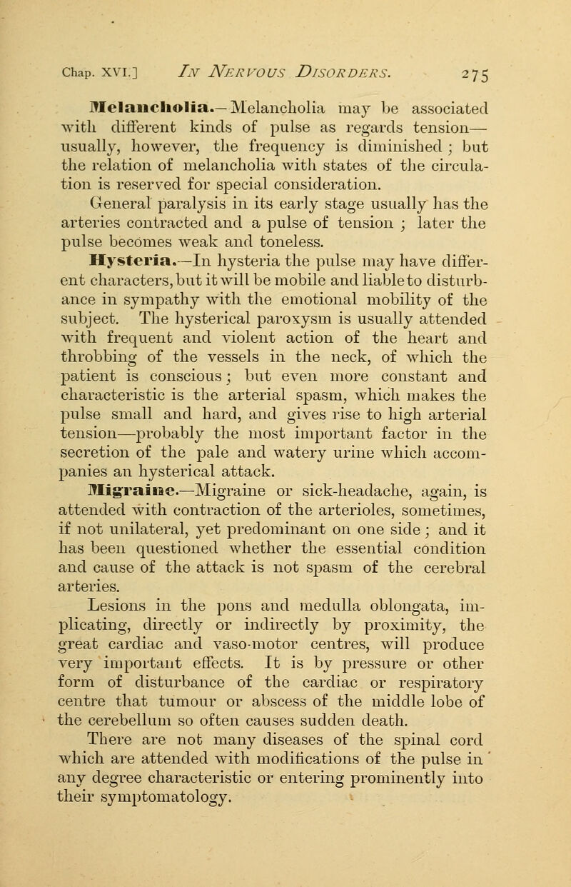 Melaiicliolia.—Melancholia may be associated with cUflerent kinds of pulse as regards tension— usually, however, the frequency is diminished ; but the relation of melancholia with states of the circula- tion is reserved for special consideration. General paralysis in its early stage usually has the arteries contracted and a pulse of tension ; later the pulse becomes weak and toneless. Hysteria.—In hysteria the pulse may have differ- ent characters, but it will be mobile and liable to disturb- ance in symj)athy with the emotional mobility of the subject. The hysterical paroxysm is usually attended with frequent and violent action of the heart and throbbing of the vessels in the neck, of which the patient is conscious ; but even more constant and characteristic is the arterial spasm, which makes the pulse small and hard, and gives rise to high arterial tension—probably the most important factor in the secretion of the pale and watery urine which accom- panies an hysterical attack. Migraine—Migraine or sick-headache, again, is attended with contraction of the arterioles, sometimes, if not unilateral, yet predominant on one side; and it has been questioned whether the essential condition and cause of the attack is not spasm of the cerebral arteries. Lesions in the pons and medulla oblongata, im- plicating, directly or indirectly by proximity, the great cardiac and vaso-motor centres, will produce very important effects. It is by pressure or other form of disturbance of the cardiac or respiratory centre that tumour or abscess of the middle lobe of the cerebellum so often causes sudden death. There are not many diseases of the spinal cord which are attended with modifications of the pulse in ' any degree characteristic or entering prominently into their symptomatology.