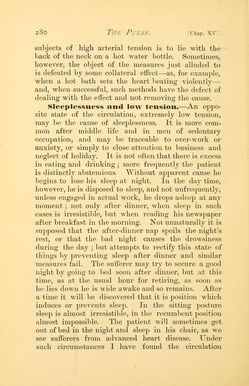 subjects of high arterial tension is to lie with the back of the neck on a hot water bottle. Sometimes, however, the object of the measures just alluded to is defeated by some collateral effect—as, for example, when a hot bath sets the heart beating violently—- and, when successful, such methods have the defect of dealing with the effect and not removing the cause. Sleeplessness and low tension.—An oppo- site state of the circulation^ extremely low tension, may be the cause of sleeplessness. It is more com- mon after middle life and in men of sedentary occupation, and may be traceable to over-work or anxiety, or simply to close attention to business and neglect of holiday. It is not often that there is excess in eating and drinking; more frequently the patient is distinctly abstemious. Without apparent cause he begins to lose his sleep at night. In the day time, however, he is disposed to sleep, and not unfrequently, unless engaged in actual work, he drops asleep at any moment; not only after dinner, when sleep in such cases is irresistible, but when reading his newspaper after breakfast in the morning. Not unnaturally it is supposed that the after-dinner nap spoils the night's rest, or that the bad night causes the drowsiness during the day ; but attempts to rectify this state of things by preventing sleep after dinner and similar measures fail. The sufferer may try to secure a good night by going to bed soon after dinner, but at this time, as at the usual hour for retiring, as soon as he lies down he is wide awake and so remains. After a time it will be discovered that it is position which induces or prevents sleep. In the sitting posture sleep is almost irresistible, in the recumbent position almost impossible. The patient will sometimes get out of bed in the night and sleep in his chair, as we see sufferers from advanced heart disease. Under such circumstances I have found the circulation