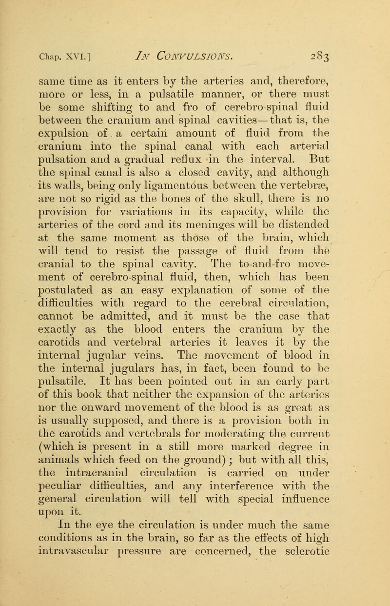 same time as it enters by tlie arteries and, therefore, more or less, in a pulsatile manner, or there must be some shifting to and fro of cerebro-spinal fluid between the cranium and spinal cavities—that is, the expulsion of. a certain amount of fluid from the cranium into the spinal canal with each arterial pulsation and a gradual reflux in the interval. But the spinal canal is also a closed cavity, and although its walls, being only ligamentous between the vertebrje, are not so rigid as the bones of the skull, there is no provision for variations in its capacity, while the arteries of the cord and its meninges will be distended at the same moment as those of the brain, which will tend to resist the passage of fluid from the cranial to the spinal cavity. The to-and-fro move- ment of cerebro-spinal fluid, then, which has been postulated as an easy explanation of some of the difliculties with regard to the cerebral circulation, cannot be admitted, and it must be the case that exactly as the blood enters the cranium by the carotids and vertebral arteries it leaves it by the internal jugular veins. The movement of blood in the internal jugulars has, in fact, been found to be pulsatile. It has been pointed out in an early part of this book that neither the expansion of the arteries nor the onward movement of the blood is as great as is usually supposed, and there is a provision both in the carotids and vertebrals for moderating the current (which is present in a still more marked degree in animals which feed on the ground); but with all this, the intracranial circulation is carried on under peculiar difficulties, and any interference with the general circulation will tell with special influence upon it. In the eye the circulation is under much the same conditions as in the brain, so far as the effects of high intravascular pressure are concerned, the sclerotic