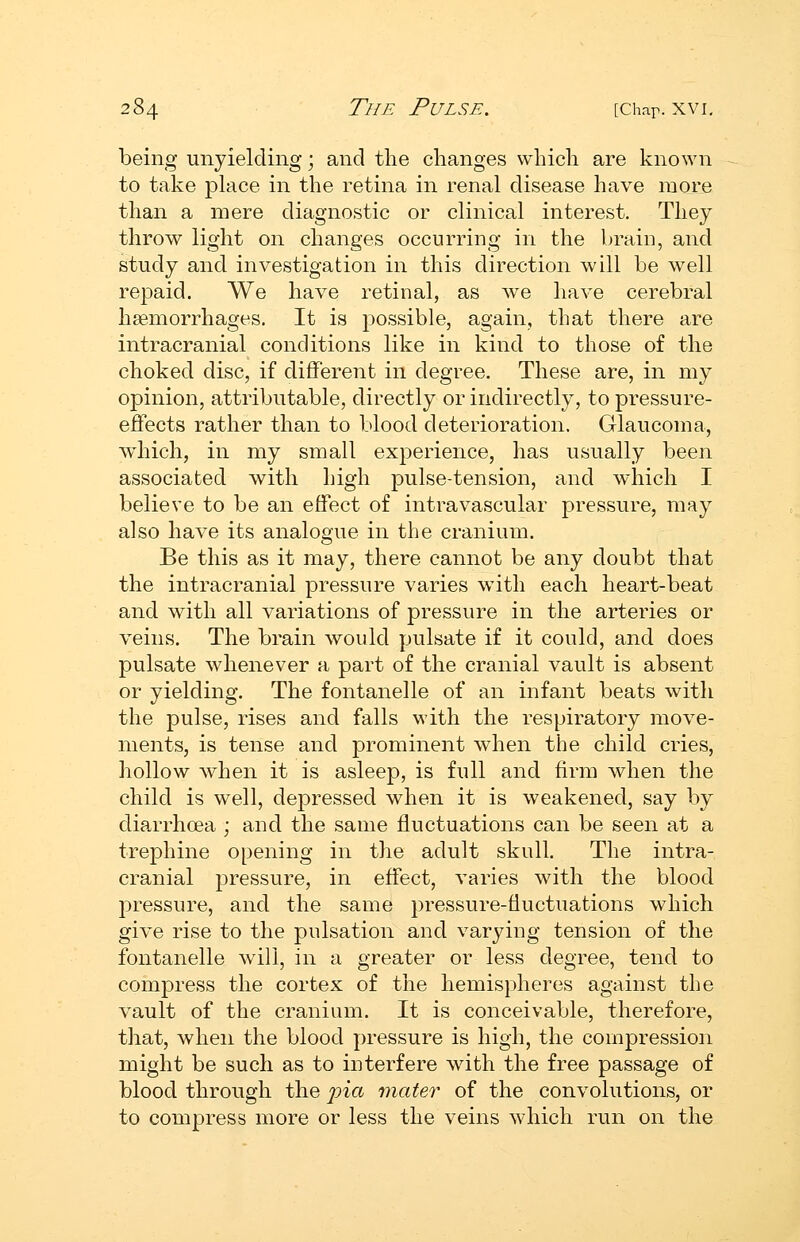 being unyielding; and tlie changes whicli are known to take place in the retina in renal disease have more than a mere diagnostic or clinical interest. They throw light on changes occurring in the brain, and study and investigation in this direction will be well repaid. We have retinal, as we have cerebral haemorrhages. It is possible, again, that there are intracranial conditions like in kind to those of the choked disc, if different in degree. These are, in my opinion, attributable, directly or indirectly, to pressure- effects rather than to blood deterioration. Glaucoma, wdiich, in my small experience, has usually been associated with high pulse-tension, and which I believe to be an effect of intravascular pressure, may also have its analogue in the cranium. Be this as it may, there cannot be any doubt that the intracranial pressure varies with each heart-beat and with all variations of pressure in the arteries or veins. The brain would pulsate if it could, and does pulsate whenever a part of the cranial vault is absent or yielding. The fontanelle of an infant beats with the pulse, rises and falls with the respiratory move- ments, is tense and prominent when the child cries, hollow when it is asleep, is full and firm when the child is well, dej)ressed when it is weakened, say by diarrhoea ; and the same fluctuations can be seen at a trephine opening in the adult skull. The intra- cranial pressure, in effect, varies with the blood pressure, and the same pressure-fluctuations which give rise to the pulsation and varying tension of the fontanelle will, in a greater or less degree, tend to compress the cortex of the hemispheres against the vault of the cranium. It is conceivable, therefore, that, when the blood pressure is high, the compression might be such as to interfere with the free passage of blood through the 'pia mater of the convolutions, or to compress more or less the veins which run on the