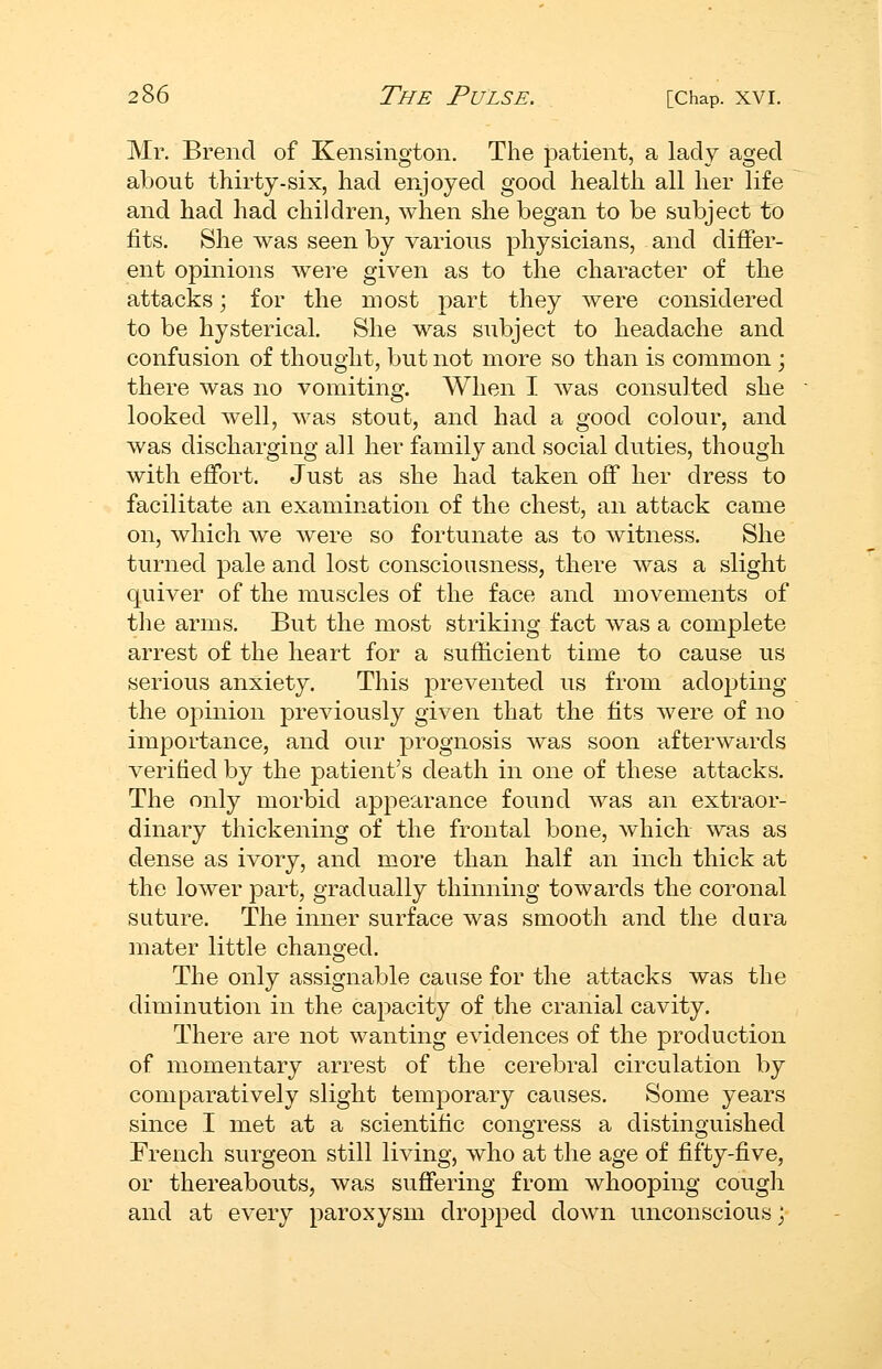 Mr. Brend of Kensington. The patient, a lady aged about thirty-six, had enjoyed good health all her life and had had children, when she began to be subject to fits. She was seen by various physicians, and differ- ent opinions were given as to the character of the attacks; for the most part they were considered to be hysterical. She was subject to headache and confusion of thought, but not more so than is common ; there was no vomiting. When I was consulted she looked well, was stout, and had a good colour, and was discharging all her family and social duties, though with effort. Just as she had taken off her dress to facilitate an examination of the chest, an attack came on, which we were so fortunate as to witness. She turned pale and lost consciousness, there was a slight quiver of the muscles of the face and movements of the arms. But the most striking fact was a complete arrest of the heart for a sufficient time to cause us serious anxiety. This prevented us from adopting the opinion previously given that the fits were of no importance, and our prognosis was soon afterwards verified by the patient's death in one of these attacks. The only morbid ap2:)earance found was an extraor- dinary thickening of the frontal bone, which was as dense as ivory, and more than half an inch thick at the lower part, gradually thinning towards the coronal suture. The inner surface was smooth and the dura mater little changed. The only assignable cause for the attacks was the diminution in the capacity of the cranial cavity. There are not wanting evidences of the production of momentary arrest of the cerebral circulation by comparatively slight temporary causes. Some years since I met at a scientific congress a distinguished French surgeon still living, who at the age of fifty-five, or thereabouts, was suffering from whooping cough and at every paroxysm dropped doAvn unconscious;