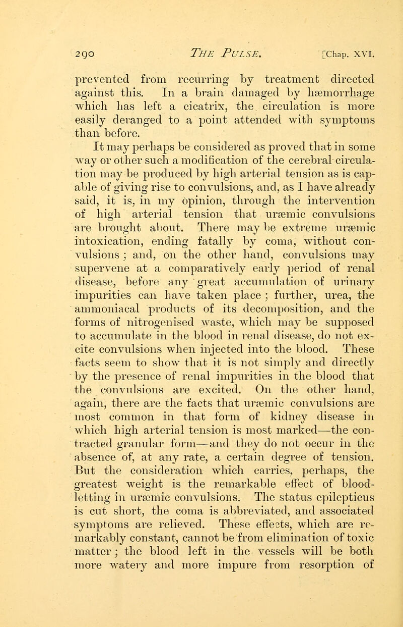 prevented from recurring by treatment directed against this. In a brain damaged by haemorrhage which has left a cicatrix, the circulation is more easily deranged to a point attended with symptoms than before. It may perhaps be considered as proved that in some way or other such a modification of the cerebral circula- tion may be produced by high arterial tension as is cap- able of giving rise to convulsions, and, as I have already said, it is, in my opinion, through the intervention of high arterial tension that ureemic convulsions are brought about. There may be extreme ursemic intoxication, ending fatally by coma, without con- vulsions j and, on the other hand, convulsions may supervene at a comparatively early period of renal disease, before any great accumulation of urinary impurities can have taken place ; further, urea, the ammoniacal products of its decomposition, and the forms of nitrogenised waste, which may be supposed to accumulate in the blood in renal disease, do not ex- cite convulsions when injected into the blood. These facts seem to show that it is not simply and directly by the presence of renal impurities in the blood that the convulsions are excited. On the other hand, again, there are the facts that ur^emic convulsions are most common in that form of kidney disease in which high arterial tension is most marked—the con- tracted granular form—and they do not occur in the absence of, at any rate, a certain degree of tension. But the consideration which carries, j)erhaps, the greatest weioht is the remarkable effect of blood- letting in uraemic convulsions. The status epilepticus is cut short, the coma is abbreviated, and associated symptoms are relieved. These effects, which are re- markably constant, cannot be from elimination of toxic matter; the blood left in the vessels will be both more watery and more impure from resorption of