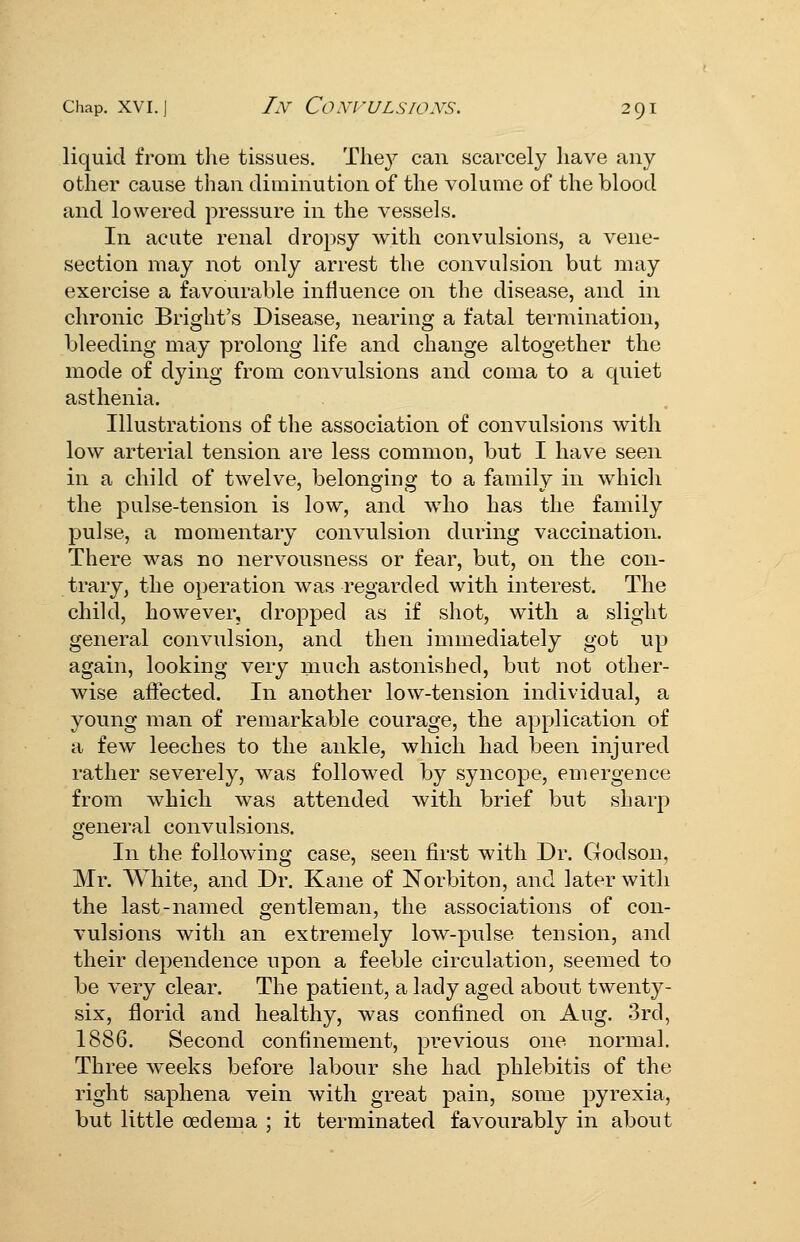 liquid from the tissues. They can scarcely have any other cause than diminution of the volume of the blood and lowered pressure in the vessels. In acute renal dropsy with convulsions, a vene- section may not only arrest the convulsion but may exercise a favourable influence on the disease, and in chronic Bright's Disease, nearing a fatal termination, bleeding may prolong life and change altogether the mode of dying from convulsions and coma to a quiet asthenia. Illustrations of the association of convulsions with low arterial tension are less common, but I have seen in a child of twelve, belonging to a family in which the pulse-tension is low, and who has the family pulse, a momentary convulsion during vaccination. There was no nervousness or fear, but, on the con- trary, the operation was regarded with interest. The child, however, dropped as if shot, with a slight general convulsion, and then immediately got up again, looking very much astonished, but not other- wise affected. In another low-tension individual, a young man of remarkable courage, the application of a few leeches to the ankle, which had been injured rather severely, was followed by syncope, emergence from which was attended with brief but sharp general convulsions. In the following case, seen first with Dr. Crodson, Mr. White, and Dr. Kane of Norbiton, and later with the last-named gentleman, the associations of con- vulsions with an extremely low-pulse tension, and their dependence upon a feeble circulation, seemed to be very clear. The patient, a lady aged about twenty- six, florid and healthy, was confined on Aug. 3rd, 1886. Second confinement, previous one normal. Three weeks before labour she had phlebitis of the right saphena vein with great pain, some pyrexia, but little oedema ; it terminated favourably in about