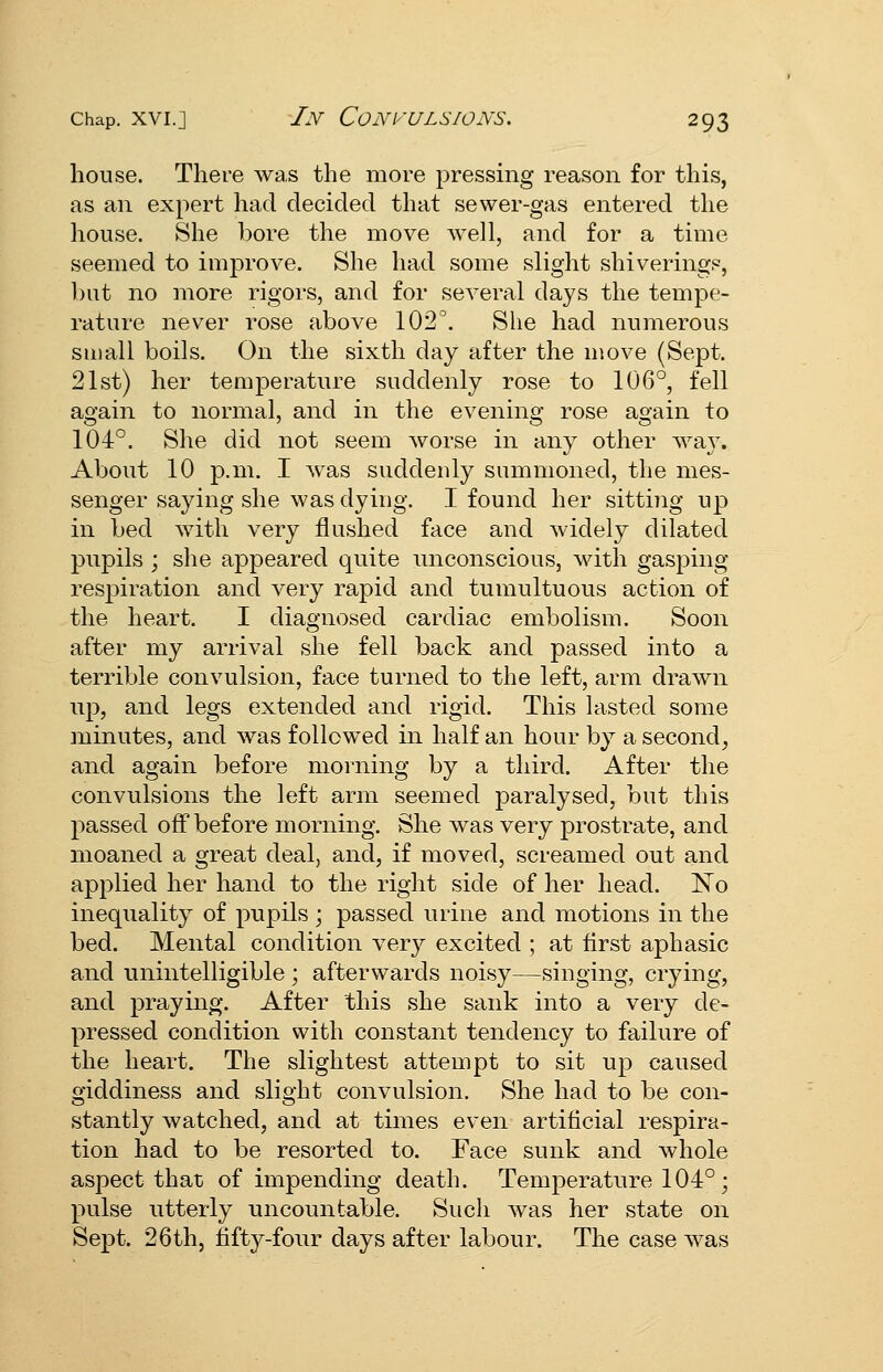 house. There was the more pressing reason for thi.s, as an expert had decided that sewer-gas entered the house. She bore the move well, and for a time seemed to improve. She had some slight shivering?', but no more rigors, and for several days the tempe- rature never rose above 102^ She had numerous small boils. On the sixth day after the move (Sept. 21st) her temperature suddenly rose to 106°, fell again to normal, and in the evening rose again to 104°. She did not seem worse in any other wa}. About 10 p.m. I Avas suddenly summoned, the mes- senger saying she was dying. I found her sitting up in bed with very flushed face and widely dilated pupils ; she appeared quite unconscious, with gasping respiration and very rapid and tumultuous action of the heart. I diagnosed cardiac embolism. Soon after my arrival she fell back and passed into a terrible convulsion, face turned to the left, arm drawn lip, and legs extended and rigid. This lasted some minutes, and was followed in half an hour by a second^ and again before morning by a third. After the convulsions the left arm seemed paralysed, but this passed off before morning. She was very prostrate, and moaned a great deal, and, if moved, screamed out and applied her hand to the right side of her head. No inequality of pupils ; passed urine and motions in the bed. Mental condition very excited ; at first aphasic and unintelligible ; afterwards noisy—singing, crying, and praying. After this she sank into a very de- pressed condition with constant tendency to failure of the heart. The slightest attempt to sit up caused giddiness and slight convulsion. She had to be con- stantly watched, and at times even artificial respira- tion had to be resorted to. Face sunk and whole aspect that of impending death. Temperature 104° ; pulse utterly uncountable. Such was her state on Sept. 26th, fifty-four days after labour. The case was