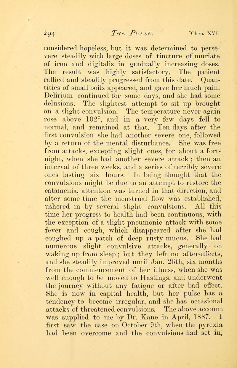 considered hopeless, but it was determined to perse- vere steadily with large doses of tincture of muriate of iron and digitalis in gradually increasing doses. The result was highly satisfactory. The patient rallied and steadily progressed from this date. Quan- tities of small boils aj^peared, and gave her much pain. Delirium continued for some days, and she had some delusions. The slightest attempt to sit up brought on a slight convulsion. The temperature never again rose above 102°, and in a very few days fell to normal, and remained at that. Ten days after the first convulsion she had another severe one, followed by a return of the mental disturbance. She was free from attacks, excepting slight ones, for about a fort- night, when she had another severe attack ; then an interval of three weeks, and a series of terribly severe ones lasting six hours. It being thought that the convulsions might be due to an attempt to restore the catamenia, attention was turned in that direction, and after some time the menstrual flow was established, ushered in by several slight convulsions. All this time her progress to health had been continuous, with the exception of a slight pneumonic attack with some fever and cough, which disappeared after she had coughed up a patch of deep rusty mucus. She had numerous slight convulsive attacks, generally on waking up from sleep; but they left no after-etfects, and she steadily improved until Jan. 26th, six months from the commencement of her illness, when she was well enough to be moved to Hastings, and underwent the journey without any fatigue or after bad effect. She is now in capital health, but her pulse has a tendency to become irregular, and she has occasional attacks of threatened convulsions. The above account was supplied to me by Dr. Kane in April, 1887. I first saw the case on October 9th, when the pyrexia had been overcome and the convulsions had set in.