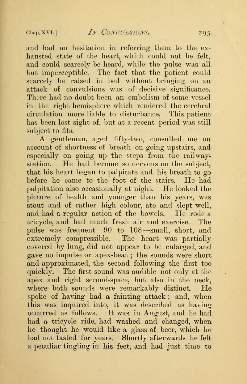 and had no hesitation in referring them to the ex- hausted state of the heart, which could not be felt, and could scarcely be heard, while the pulse was all but imperceptible. The fact that the patient could scarcely be raised in bed without l^ringing on an attack of convulsions was of decisive significance. There had no doubt been an embolism of some vessel in the right hemisphere which rendered the cerebral circulation more liable to disturbance. This patient has been lost sight of, but at a recent period was still subject to fits. A gentleman, aged fifty-two, consulted me on account of shortness of breath on going upstairs, and especially on going up the steps from the railway- station. He had become so nervous on the subject, that his heart began to palpitate and his breath to go before he came to the foot of the stairs. He had palpitation also occasionally at night. He looked the picture of health and younger than his years, was stout and of rather high colour, ate and slept well, and had a regular action of the bowels. He rode a tricycle, and had much fresh air and exercise. The pulse was frequent—90 to 108—small, short, and extremely compressible. The heart was partially covered by lung, did not appear to be enlarged, and gave no impulse or apex-beat; the sounds were short and approximated, the second following the first too quickly. The first sound was audible not only at the apex and right second-space, but also in the neck, where both sounds were remarkably distinct. He spoke of having had a fainting attack; and, when this was inquired into, it was described as having occurred as follows. It was in August, and he had had a tricycle ride, had washed and changed, when he thought he would like a glass of beer, which he had not tasted for years. Shortly afterwards he felt a peculiar tingling in his feet, and had just time to