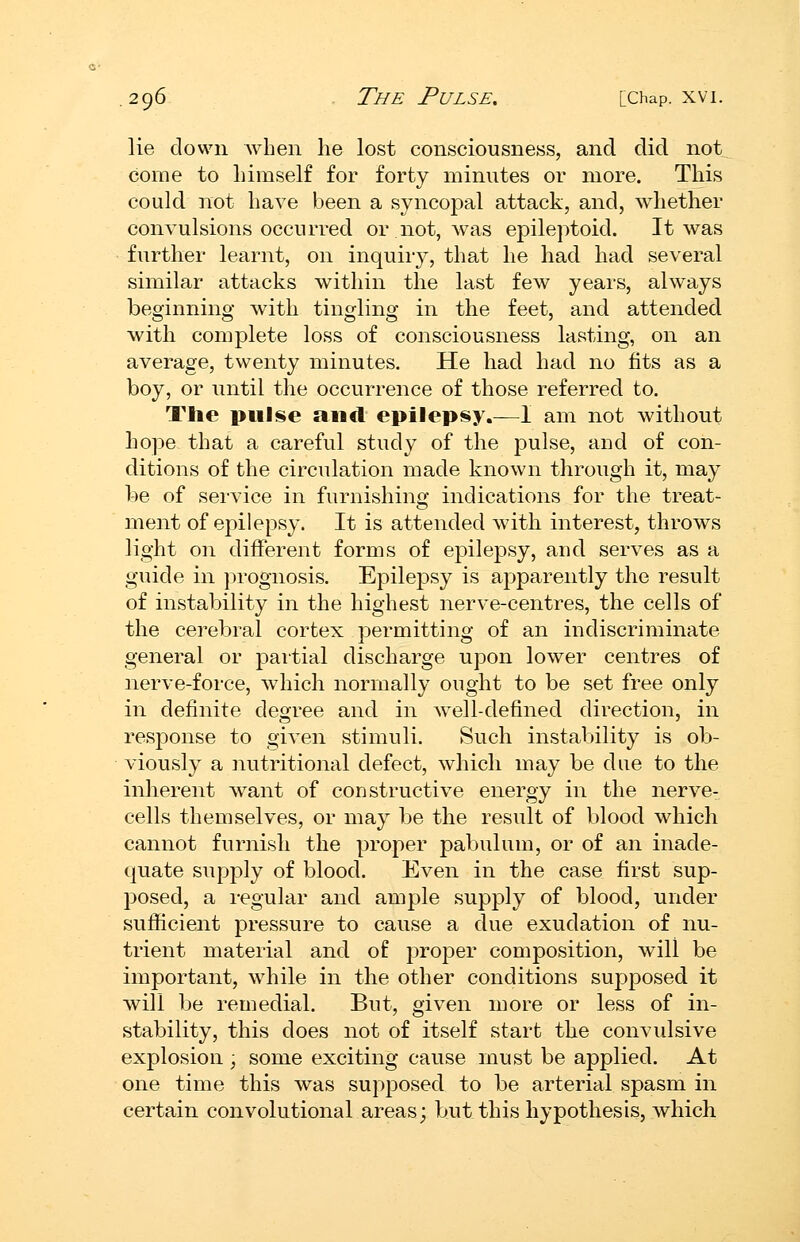 lie down when he lost consciousness, and did not come to himself for forty minutes or more. This could not have been a syncopal attack, and, whether convulsions occurred or not, was epileptoid. It was further learnt, on inquiry, that he had had several similar attacks within the last few years, always beginning with tingling in the feet, and attended with complete loss of consciousness lasting, on an average, twenty minutes. He had had no fits as a boy, or until the occurrence of those referred to. The pulse and epilepsy.—I am not without hope that a careful study of the pulse, and of con- ditions of the circulation made known through it, may be of sei'vice in furnishing indications for the treat- ment of epilepsy. It is attended with interest, throws light on different forms of epilepsy, and serves as a guide in prognosis. Epile^Dsy is apparently the result of instability in the highest nerve-centres, the cells of the cerebral cortex permitting of an indiscriminate general or partial discharge upon lower centres of nerve-force, which normally ought to be set free only in definite degree and in well-defined direction, in resj)onse to given stimuli. Such instability is ob- viously a iiutritional defect, which may be due to the inherent want of constructive energy in the nerve- cells themselves, or may be the result of blood which cannot furnish the proper pabulum, or of an inade- quate supply of blood. Even in the case first sup- j^osed, a regular and ample supply of blood, under sufficient pressure to cause a due exudation of nu- trient material and of proper composition, will be important, while in the other conditions suj^posed it will be remedial. But, given more or less of in- stability, this does not of itself start the convulsive explosion, some exciting cause must be applied. At one time this was supposed to be arterial spasm in certain convolutional areas; but this hypothesis, which