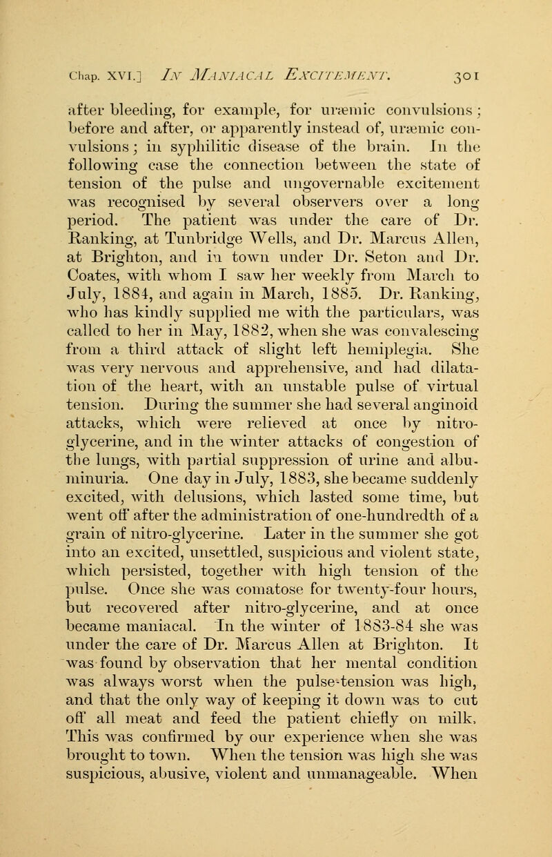 Chap. XVI.] Ly J/.LY/ACAL EXCITEMENT. 3OI after bleeding, for examj)le, for uvjeniic convulsions ; before and after, or apparently instead of, uraimic con- vulsions ; in sypliilitic disease of the brain. In the following case the connection between the state of tension of the pulse and ungovernable excitement was recognised by several observers over a long period. The patient was under the care of Dr. Ranking, at Tunbridge Wells, and Dr. Marcus Allen, at Brighton, and in town under Dr. Seton and Dr. Coates, with whom I saw her weekly from March to July, 1884, and again in March, 1885. Dr. Ranking;, who has kindly supplied me with the particulars, was called to her in May, 1882, when she was convalescing from a third attack of slight left hemiplegia. She was very nervous and apprehensive, and had dilata- tion of the heart, with an unstable pulse of virtual tension. Durino- the summer she had several anojinoid attacks, which were relieved at once by nitro- glycerine, and in the winter attacks of congestion of the lungs, with partial suppression of urine and albu- minuria. One day in July, 1883, she became suddenly excited, with delusions, which lasted some time, but went off after the administration of one-hundredth of a grain of nitro-giycerine. Later in the summer she got into an excited, unsettled, suspicious and violent state^ which persisted, together with high tension of the pulse. Once she was comatose for twenty-four hours, but recovered after nitro-glycerine, and at once became maniacal. In the winter of 1883-84 she was under the care of Dr. Marcus Allen at Brighton. It was found by observation that her mental condition was always worst when the pulse-tension was high, and that the only way of keeping it down was to cut off all meat and feed the patient chiefly on milk. This was confirmed by our experience when she was brought to town. When the tension was high she was suspicious, abusive, violent and unmanageable. When