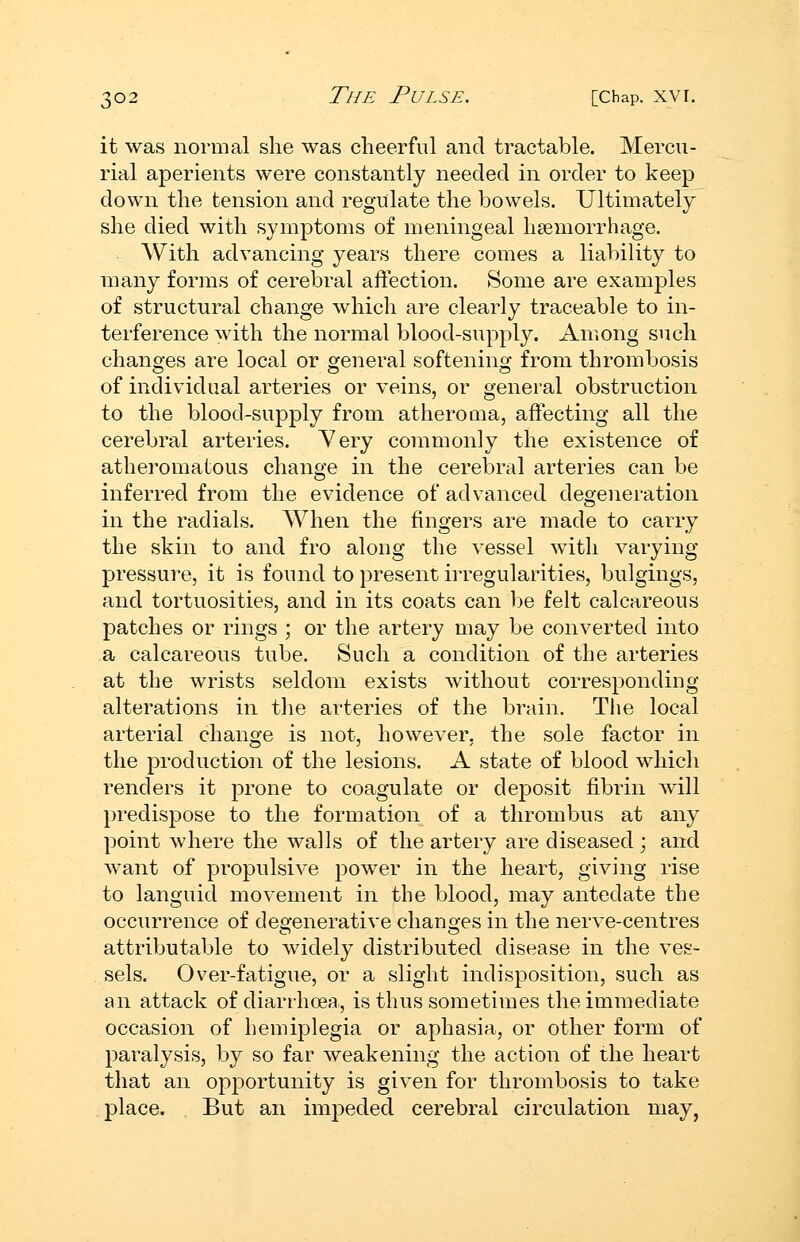 it was normal she was cheerful and tractable. Mercu- rial aperients were constantly needed in order to keep down the tension and regulate the bowels. Ultimately she died with symptoms of meningeal hgemorrhage. With advancing years there comes a liability to many forms of cerebral affection. Some are examples of structural change which are clearly traceable to in- terference with the normal blood-supply. Among such changes are local or general softening from thrombosis of individual arteries or veins, or general obstruction to the blood-supply from atheroma, affecting all the cerebral arteries. Yery commonly the existence of atheromatous change in the cerebral arteries can be inferred from the evidence of advanced degeneration in the radials. When the fingers are made to carry the skin to and fro along the vessel with varying pressure, it is found to present irregularities, bulgings, and tortuosities, and in its coats can be felt calcareous patches or rings ; or the artery may be converted into a calcareous tube. Such a condition of the arteries at the wrists seldom exists without corresponding alterations in the arteries of the brain. The local arterial change is not, however, the sole factor in the production of the lesions. A state of blood which renders it prone to coagulate or deposit fibrin will predispose to the formation of a thrombus at any point where the walls of the artery are diseased ; and want of propulsive power in the heart, giving rise to languid movement in the blood, may antedate the occurrence of degenerative changes in the nerve-centres attributable to Avidely distributed disease in the ves- sels. Over-fatigue, or a slight indisposition, such as an attack of diarrhoea, is thus sometimes the immediate occasion of hemiplegia or aphasia, or other form of paralysis, by so far weakening the action of the heart that an opportunity is given for thrombosis to take place. But an impeded cerebral circulation may.