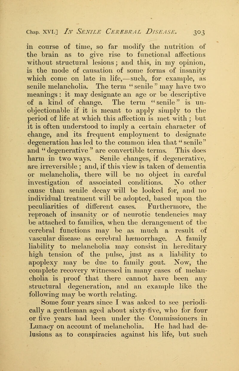 in course of time, so far modify the nutrition of the brain as to give rise to functional affections without structural lesions; and this, in my opinion, is the mode of causation of some forms of insanity which come on late in life,—such, for example, as senile melancholia. The term  senile  may have two meanings : it may designate an age or be descriptive of a kind of change. The term senile is un- objectionable if it is meant to apply simply to the period of life at which this affection is met with; but it is often understood to imply a certain character of change, and its frequent employment to designate degeneration has led to the common idea that  senile and  degenerative  are convertible terms. This does harm in two ways. Senile changes, if degenerative, are irreversible; and, if this view is taken of dementia or melancholia, there will be no object in careful investigation of associated conditions. No other cause than senile decay will be looked for, and no individual treatment will be adopted, based upon the peculiarities of different cases. Furthermore, the reproach of insanity or of neurotic tendencies may be attached to families, when the derangement of the cerebral functions may be as much a result of vascular disease as cerebral haemorrhage. A family liability to melancholia may consist in hereditary high tension of the pulse, just as a liability to apoplexy may be due to family gout. Now, the complete recovery witnessed in many cases of melan- cholia is proof that there cannot have been any structural degeneration, and an example like the following may be worth relating. Some four years since I was asked to see periodi- cally a gentleman aged about sixty-five, who for four or five years had been under the Commissioners in Lunacy on account of melancholia. He had had de- lusions as to conspiracies against his life, but such