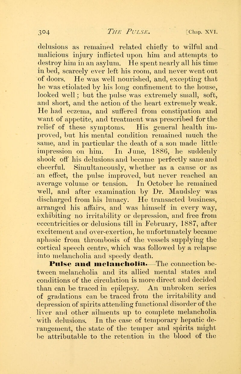 delusions as remained related chiefly to wilful and malicious injury inflicted upon him and attempts to destroy him in an asylum. He spent nearly all his time in bed, scarcely ever left his room, and never went out of doors. He was well nourished, and, excepting that he was etiolated by his long confinement to the house, looked well; but the pulse was extremely small, soft, and short, and the action of the heart extremely weak. He had eczema, and suffered from constipation and want of appetite, and treatment was prescribed for the relief of these symptoms. His general health im- proved, but his mental condition remained much the same, and in particular the death of a son made little impression on him. In June, 1886, he suddenly shook off his delusions and became perfectly sane and cheerful. Simultaneously, whether as a cause or as an effect, the pulse improved, but never reached an average volume or tension. In October he remained well, and after examination by Dr. Maudsley was discharged from his lunacy. He transacted business, arranged his affairs, and was himself in every way, exhibiting no irritability or depression, and free from eccentricities or delusions till in February, 1887, after excitement and over-exertion, he unfortunately became aphasic from thrombosis of the vessels supplying the cortical speech centre, which was followed by a relapse into melancholia and speedy death. Pulse and inelaiicholia*—The connection be- tween melancholia and its allied mental states and conditions of the circulation is more direct and decided than can be traced in epilepsy. An unbroken series of gradations can be traced from the irritability and depression of spirits attending functional disorder of the liver and other ailments up to complete melancholia with delusions. In the case of temporary hepatic de- rangement, the state of the temper and spirits might be attributable to the retention in the blood of the