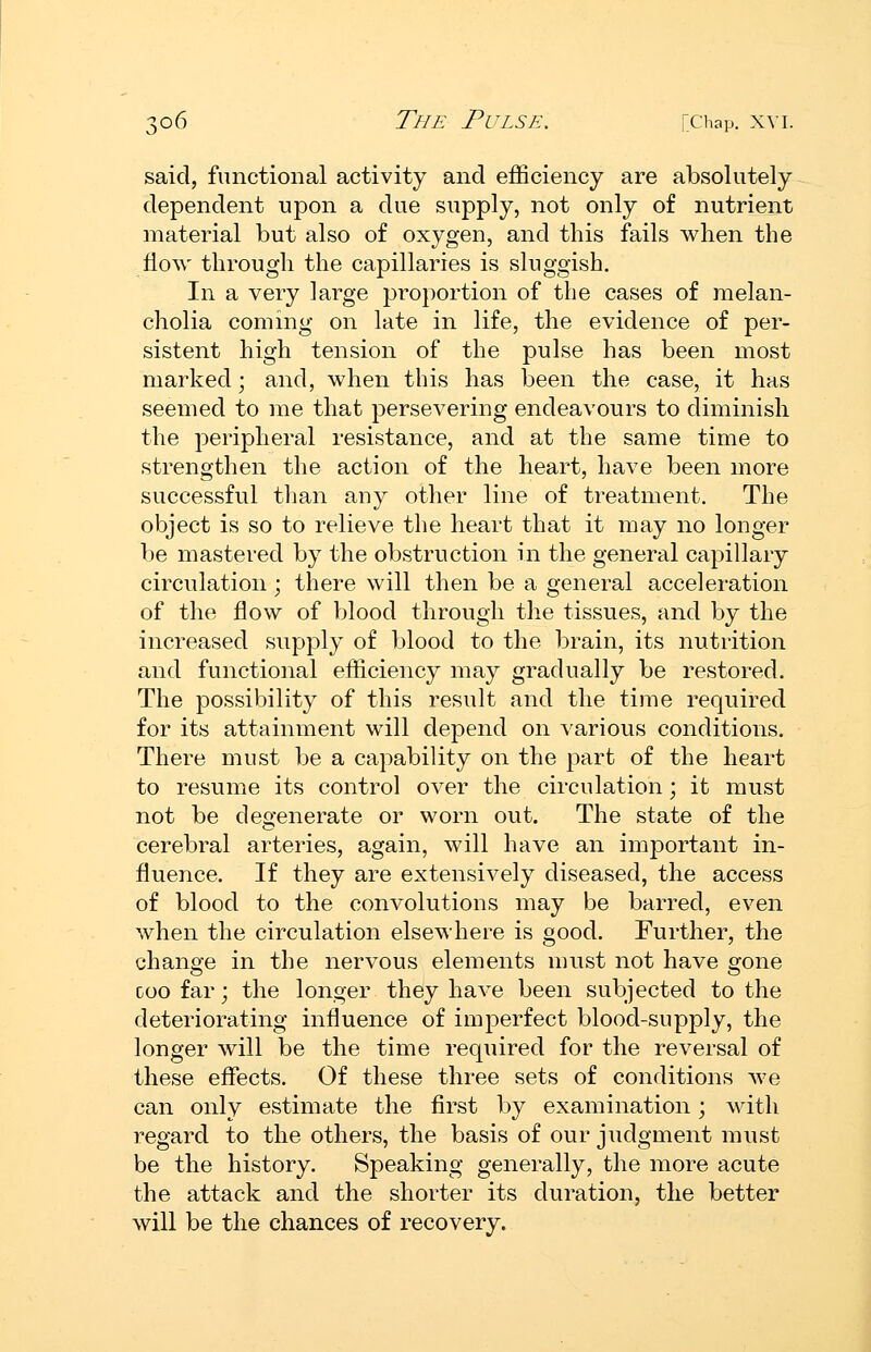 said, functional activity and efficiency are absolutely dependent upon a due supply, not only of nutrient material but also of oxygen, and this fails when the How through the capillaries is sluggish. In a very large proportion of the cases of melan- cholia coming on late in life, the evidence of per- sistent high tension of the pulse has been most marked; and, when this has been the case, it has seemed to me that persevering endeavours to diminish the peripheral resistance, and at the same time to strengthen the action of the heart, have been more successful tlian any other line of treatment. The object is so to relieve the heart that it may no longer be mastered by the obstruction in the general capillary circulation; there will then be a general acceleration of the flow of blood through the tissues, and by the increased supply of blood to the brain, its nutrition and functional efficiency may gradually be restored. The possibility of this result and the time required for its attainment will depend on various conditions. There must be a capability on the part of the heart to resume its control over the circulation; it must not be degenerate or worn out. The state of the cerebral arteries, again, will have an imjDortant in- fluence. If they are extensively diseased, the access of blood to the convolutions may be barred, even when the circulation elsewhere is good. Further, the change in the nervous elements must not have gone coo far; the longer they have been subjected to the deteriorating influence of imperfect blood-supply, the longer will be the time required for the reversal of these effects. Of these three sets of conditions Ave can only estimate the first by examination; with regard to the others, the basis of our judgment must be the history. Speaking generally, the more acute the attack and the shorter its duration, the better will be the chances of recovery.