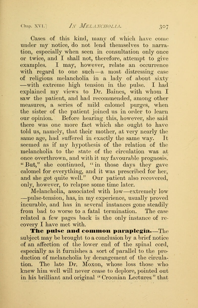Cases of this kind, many of wliicli liave cohk' under my notice, do not lend themselves to narra- tion, especially when seen in consultation only once or twice, and I shall not, therefore, attempt to give examples. I may, however, relate an occurrence with regard to one such—a most distressing case of religious melancholia in a lady of about sixty —with extreme high tension in the pulse, I had explained my views to Dr. Baines, with whom I saw the patient, and had recommended, among other measures, a series of mild calomel purges, when the sister of the patient joined us in order to learn our opinion. Before hearing this, however, she said there was one more fact which she ought to have told us, namely, that their mother, at very nearly the same age, had suffered in exactly the same way. It seemed as if my hypothesis of the relation of the melancholia to the state of the circulation was at once overthrown, and with it my favourable prognosis.  But, she continued,  in those days they gave calomel for everything, and it was prescribed for her, and she got quite well. Our patient also recovered, only, however, to relapse some time later. Melancholia, associated with low—extremely low —pulse-tension, has, in my experience, usually proved incurable, and has in several instances gone steadily from bad to worse to a fatal termination. The case related a few pages back is the only instance of re- covery I have met with. The pulse and coiiiuioii parapleg^ia.—The subject may be brought to a conclusion by a brief notice of an affection of the lower end of the spinal cord, especially as it furnishes a sort of parallel to the pro- duction of melancholia by derangement of the circula- tion. The late Dr. Moxon, whose loss those who knew him well will never cease to deplore, pointed out in his brilliant and original  Croonian Lectures  that
