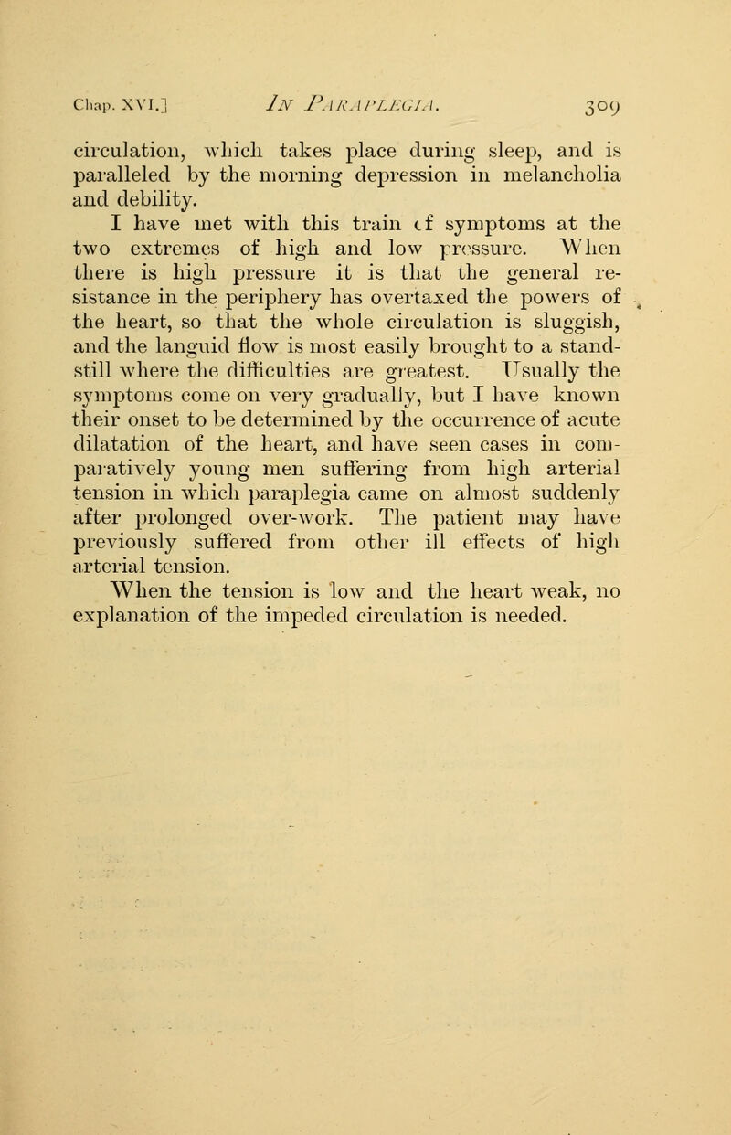 circulation, wLicli takes place during sleep, and is paralleled by the morning depression in melancholia and debility. I have met with this train cf symptoms at the two extremes of high and low pn^ssure. When theie is high pressure it is that the general re- sistance in the ]3eriphery has overtaxed the powers of the heart, so that the whole circulation is sluggish, and the languid How is most easily brought to a stand- still where the difficulties are greatest. Usually the symptoms come on very gradually, but I have known their onset to Ije determined by the occurrence of acute dilatation of the heart, and have seen cases in com- paratively young men suffering from high arterial tension in which paraplegia came on almost suddenly after prolonged over-work. The patient may have previously suffered from other ill effects of high arterial tension. When the tension is low and the heart weak, no explanation of the impeded circulation is needed.