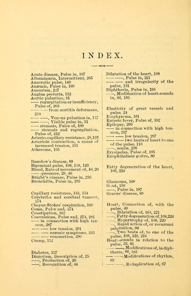 INDEX. Acute disease, Pulse in, 187 Albuminuria, Intermittent, 265 Anacrotic pulse, 140 Anaemia, Pulse in, 160 Aneurism, 2^7 Angina pectoris, 152 Aortic pulsation, 91 regurgitation or insufficiencv, Pulse of, 203 ■ from aortitis deformans, 210 , Venous pulsation in, 137 , Visible pulse in, 51 stenosis, Pul*e of, 199 stenosis and regurgitation, Pulse of, 212 Arterio-capillary resistance, 28,13^ Arteriole contraction, a cause of increased tension, 151 Atheroma, 165 Basedow's disease, 89 Bigeminal pulse, 108, 118, 120 Blood, Eate of movement of, 16, 20 ■ -pressure, 29, 40 Briglit's aisease. Pulse in, 236 Bronchitis, Pulse in, 195 Capillary resistance, 135, 154 Cerebritis and cerebral tumour, 274 Cheyne-Stokes' respiration, 169 Coma, Pulse and, z7i Coustipation, 162 Convulsions, Pulse and, 274, 281 in connection with high ten- sion, 287 low tension, 291 ursemic symptoms, 245 ■ venesection, 290 Cramp, 152 Diabetes, 157 Dicrotism, Description of, 25 , Production of, 26 , Eecognition of, 44 Dilatation of the heart, 168 , Pulse in, 221 and irregularity of the pulse, 131 Diphtheria, Pulse in, 195 , Modiiication of heart-sounds in. 66, 195 Elasticity of great vessels and pulse, 24 Emphysema, 161 Enteric fever. Pulse of, 192 Epilepsy, 296 in connection with high ten- sion, 297 low tension, 297 two beats of heart to one of the pulse, 110 , senile, 298 Erysipelas, Pulse of, 195 Exoxjhthalmic goitre, 89 Fatty degeneration of the heart, 108, 226 Glaucoma, 168 G^ut, 156 , Pulse in, 197 Graves' disease, 89 Heart, Connection of, with the pulse, 49 —-, Dilatation of, 163, 221 , Fatty degeneration of ,108,226 , Hypertrophy of, 168, 220 , Eapid action of, or recurrent palpitation, 98 ., Two beats of, to one of the pulse, 108, 120, 216 HearNsounds in relation to the pulse, 53, 61 , Modifications of, in diph- theria, 66,195 • -, Modifications of rhythm. Eeduplication of, 67