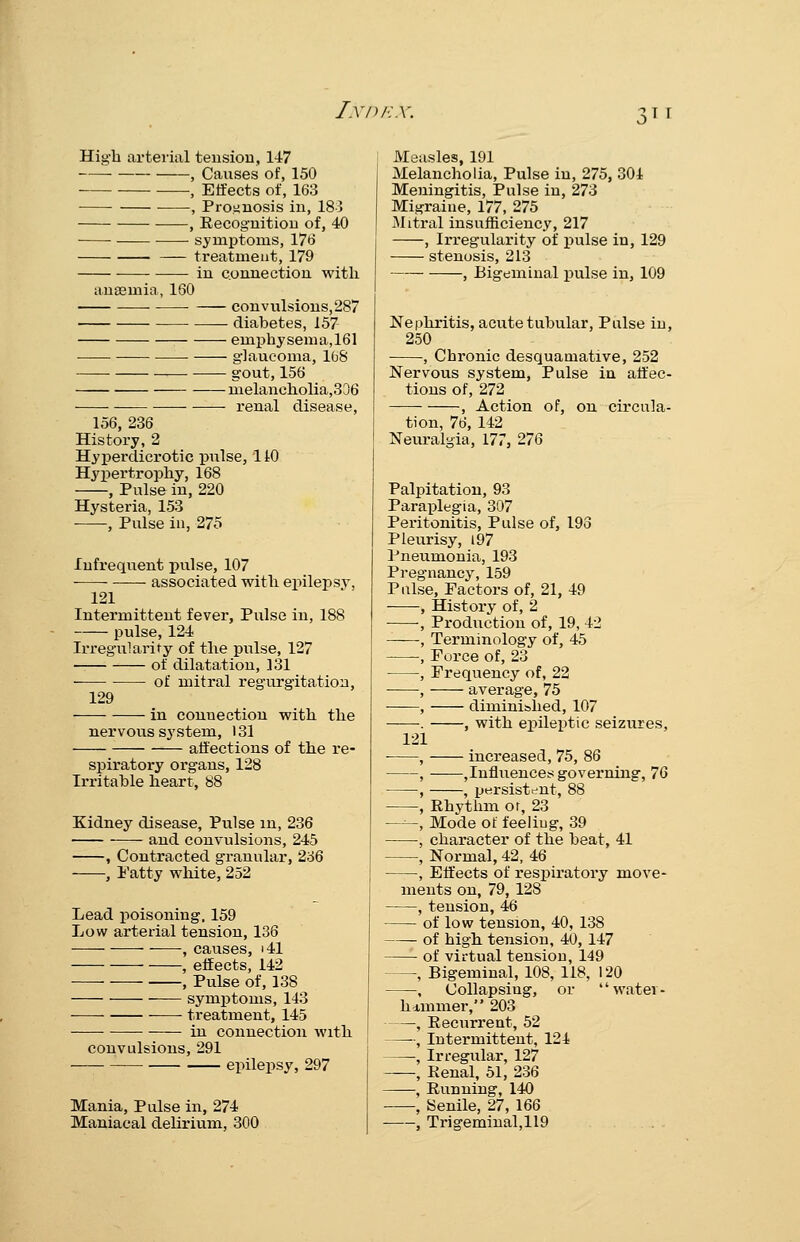 High arterial tension, 147 , Causes of, 150 , Effects of, 163 , Proiinosis in, 183 , Eecoguition of, 40 symptoms, 176 treatment, 179 in connection with anaemia, 160 • convulsions, 287 diabetes, 157 emphj'sema,161 glaucoma, 168 gout, 156 melancholia,336 renal disease, 156, 236 History, 2 Hyperdicrotic pulse, 110 Hypertrophy, 168 , Pulse in, 220 Hysteria, 153 , Pulse in, 275 Infrequent pulse, 107 -— associated with epilepsy, 121 Intermittent fever. Pulse in, 188 pulse, 124 Irregularity of the pulse, 127 — of dilatation, 131 ■ of mitral regurgitation, 129 in connection with the nervous system, 131 affections of the re- spiratoi-y organs, 128 Irritable heart, 88 Kidney disease, Pulse m, 236 and convulsions, 245 , Contracted granular, 236 , I'atty white, 252 Lead poisoning. 159 Low arterial tension, 136 , causes, i41 , effects, 142 , Pulse of, 138 — symptoms, 143 treatment, 145 in connection with convulsions, 291 epilepsy, 297 Mania, Pulse in, 274 Maniacal delirium, 300 Measles, 191 Melancholia, Pulse in, 275, 304 Meningitis, Pulse in, 273 Migraine, 177, 275 Mitral insufficiency, 217 , Irregularity of pulse in, 129 stenosis, 213 , Bigeminal pulse in, 109 Nephritis, acute tubular. Pulse in, 250 , Chronic desquamative, 252 Nervous system. Pulse in affec- tions of, 272 , Action of, on circula- tion, 76, 142 Neuralgia, 177, 276 Palpitation, 93 Paraplegia, 307 Peritonitis, Pulse of, 193 Pleurisy, i97 Pneumonia, 193 Pregnancy, 159 Pulse, Factors of, 21, 49 ■ •, History of, 2 -, Production of, 19, 42 , Terminology of, 45 , Force of, 23 , Frequency of, 22 , average, 75 , diminished, 107 . , with epileptic seizures, 121 , increased, 75, 86 , jinfluenceti governing, 76 , , persist-mt, 88 , Rhythm or, 23 —, Mode of feeliug, 39 , character of the beat, 41 , Normal, 42, 46 , Elfects of resjjiratory move- ments on, 79, 128 , tension, 46 of low tension, 40, 138 of high tension, 40, 147 of virtual tension, 149 , Bigeminal, 108, 118, 120 , Collapsing, or watei- himmer, 203 , Eecurrent, 52 , Intermittent, 124 , Irregular, 127 , Renal, 51, 236 , Running, 140 , Senile, 27, 166 , Trigeminal,119