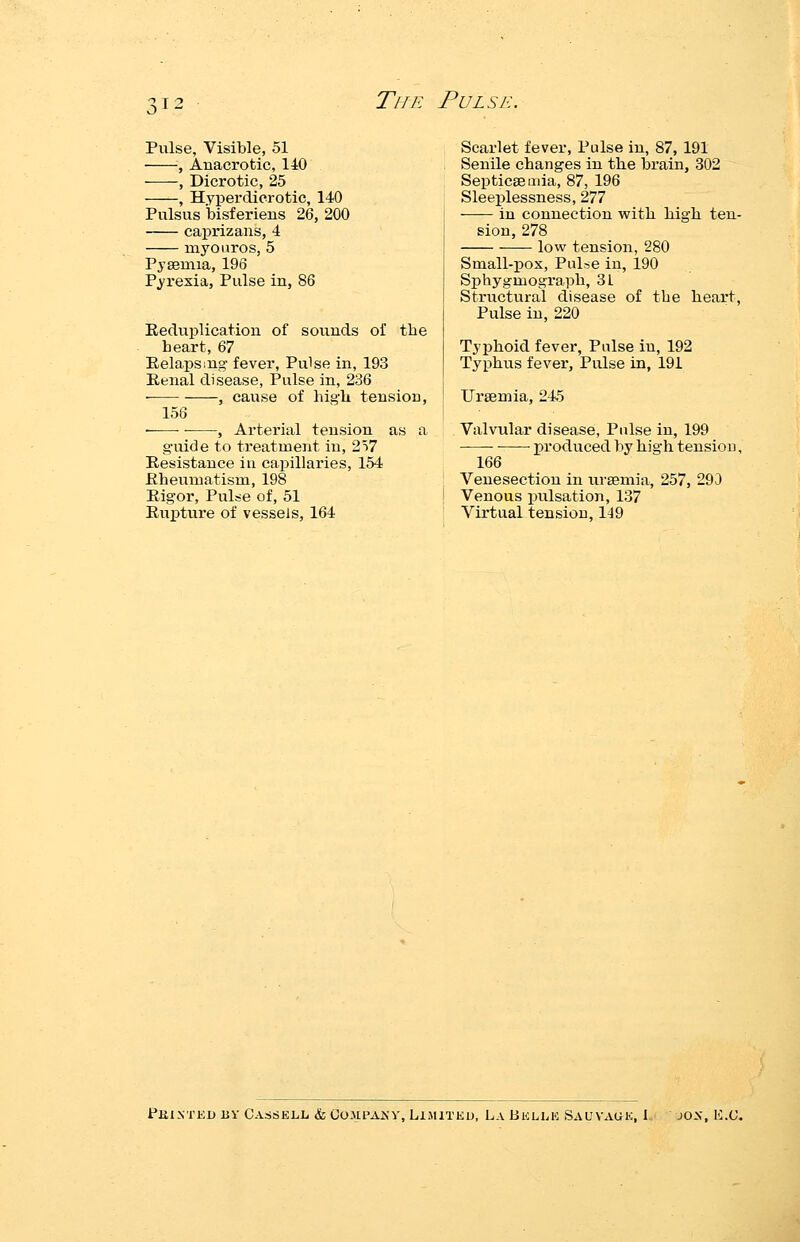 TlIK PULSK Pulse, Visible, 51 , Anacrotic, 140 , Dicrotic, 25 , Hyperdicrotic, 140 Pulsus bisferiens 26, 200 caprizans, 4 myouros, 5 Pysemia, 196 Pyrexia, Pulse in, 86 Eeduplication of sounds oi' the heart, 67 Pelaps:ug fever, Pulse in, 193 Eenal disease, Pulse in, 236 , cause of high tension, 156 ——, Arterial tension as a guide to treatment in, 257 Resistance iu capillaries, 154 Eheumatism, 198 Eigor, Pulse of, 51 Euptui'e of vessels, 164 Scarlet fever, Pulse in, 87, 191 Senile changes in the brain, 302 Septicaemia, 87, 196 Sleeplessness, 277 in connection with high ten- sion, 278 low tension, 280 Small-pox, Puloe in, 190 Sphygmograph, 31 Structural disease of the heart, Pulse in, 220 Typhoid fever, Pulse in, 192 Typhus fever, Pulse in, 191 Uraemia, 24.5 Valvular disease. Pulse in, 199 produced by high tensiou, 166 Venesection in uraemia, 257, 290 Venous pulsation, 137 Virtual tensiou, 149 PKlNTEn BY CASSELL & COilPAKV, LIMITED, La BELLK SAUVAUK, I JOX, K.(J.